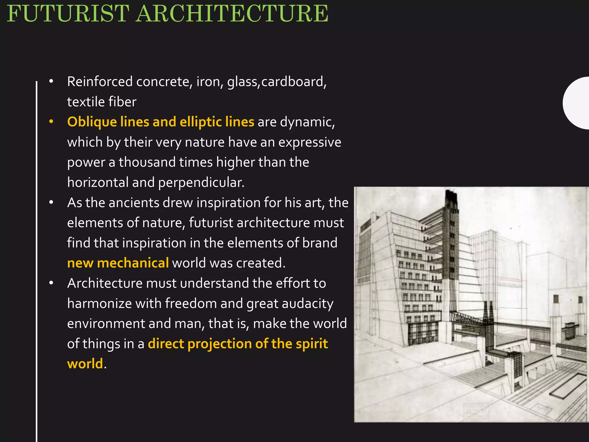 FUTURIST ARCHITECTURE
• Reinforced concrete, iron, glass,cardboard,
textile fiber
• Oblique lines and elliptic lines are dynamic,
which by their very nature have an expressive
power a thousand times higher than the
horizontal and perpendicular.
• As the ancients drew inspiration for his art, the
elements of nature, futurist architecture must
find that inspiration in the elements of brand
new mechanical world was created.
• Architecture must understand the effort to
harmonize with freedom and great audacity
environment and man, that is, make the world
of things in a direct projection of the spirit
world.
 