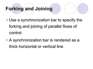 Forking and Joining
Use a synchronization bar to specify the
forking and joining of parallel flows of
control
A synchronization bar is rendered as a
thick horizontal or vertical line
 