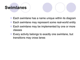 Swimlanes
 Each swimlane has a name unique within its diagram
 Each swimlane may represent some real-world entity
 Each swimlane may be implemented by one or more
classes
 Every activity belongs to exactly one swimlane, but
transitions may cross lanes
 