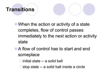 Transitions
When the action or activity of a state
completes, flow of control passes
immediately to the next action or activity
state
A flow of control has to start and end
someplace
initial state -- a solid ball
stop state -- a solid ball inside a circle
 