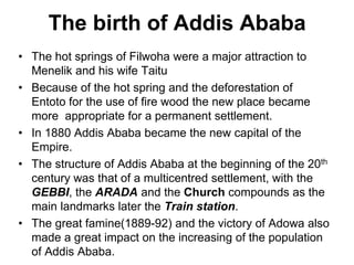 The birth of Addis Ababa
• The hot springs of Filwoha were a major attraction to
Menelik and his wife Taitu
• Because of the hot spring and the deforestation of
Entoto for the use of fire wood the new place became
more appropriate for a permanent settlement.
• In 1880 Addis Ababa became the new capital of the
Empire.
• The structure of Addis Ababa at the beginning of the 20th
century was that of a multicentred settlement, with the
GEBBI, the ARADA and the Church compounds as the
main landmarks later the Train station.
• The great famine(1889-92) and the victory of Adowa also
made a great impact on the increasing of the population
of Addis Ababa.
 