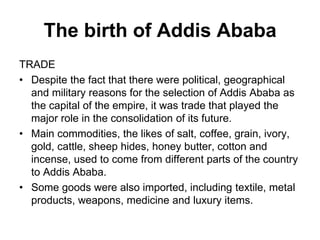 The birth of Addis Ababa
TRADE
• Despite the fact that there were political, geographical
and military reasons for the selection of Addis Ababa as
the capital of the empire, it was trade that played the
major role in the consolidation of its future.
• Main commodities, the likes of salt, coffee, grain, ivory,
gold, cattle, sheep hides, honey butter, cotton and
incense, used to come from different parts of the country
to Addis Ababa.
• Some goods were also imported, including textile, metal
products, weapons, medicine and luxury items.
 