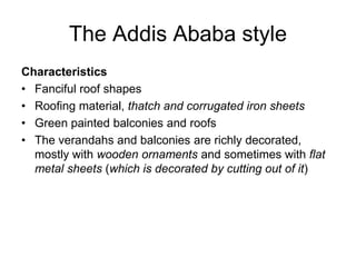 The Addis Ababa style
Characteristics
• Fanciful roof shapes
• Roofing material, thatch and corrugated iron sheets
• Green painted balconies and roofs
• The verandahs and balconies are richly decorated,
mostly with wooden ornaments and sometimes with flat
metal sheets (which is decorated by cutting out of it)
 