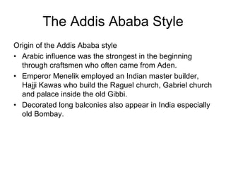 The Addis Ababa Style
Origin of the Addis Ababa style
• Arabic influence was the strongest in the beginning
through craftsmen who often came from Aden.
• Emperor Menelik employed an Indian master builder,
Hajji Kawas who build the Raguel church, Gabriel church
and palace inside the old Gibbi.
• Decorated long balconies also appear in India especially
old Bombay.
 