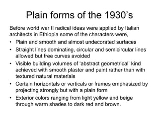 Plain forms of the 1930’s
Before world war II radical ideas were applied by Italian
architects in Ethiopia some of the characters were,
• Plain and smooth and almost undecorated surfaces
• Straight lines dominating, circular and semicircular lines
allowed but free curves avoided
• Visible building volumes of ‘abstract geometrical’ kind
achieved with smooth plaster and paint rather than with
textured natural materials
• Certain horizontals or verticals or frames emphasized by
projecting strongly but with a plain form
• Exterior colors ranging from light yellow and beige
through warm shades to dark red and brown.
 