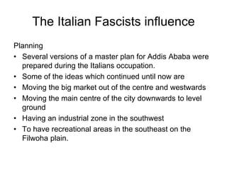 The Italian Fascists influence
Planning
• Several versions of a master plan for Addis Ababa were
prepared during the Italians occupation.
• Some of the ideas which continued until now are
• Moving the big market out of the centre and westwards
• Moving the main centre of the city downwards to level
ground
• Having an industrial zone in the southwest
• To have recreational areas in the southeast on the
Filwoha plain.
 