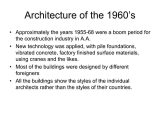 Architecture of the 1960’s
• Approximately the years 1955-68 were a boom period for
the construction industry in A.A.
• New technology was applied, with pile foundations,
vibrated concrete, factory finished surface materials,
using cranes and the likes.
• Most of the buildings were designed by different
foreigners
• All the buildings show the styles of the individual
architects rather than the styles of their countries.
 