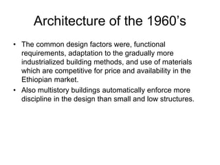 Architecture of the 1960’s
• The common design factors were, functional
requirements, adaptation to the gradually more
industrialized building methods, and use of materials
which are competitive for price and availability in the
Ethiopian market.
• Also multistory buildings automatically enforce more
discipline in the design than small and low structures.
 