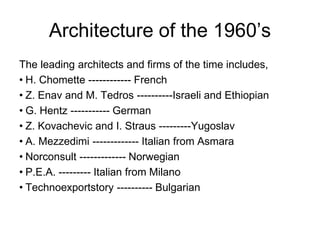 Architecture of the 1960’s
The leading architects and firms of the time includes,
• H. Chomette ------------ French
• Z. Enav and M. Tedros ----------Israeli and Ethiopian
• G. Hentz ----------- German
• Z. Kovachevic and I. Straus ---------Yugoslav
• A. Mezzedimi ------------- Italian from Asmara
• Norconsult ------------- Norwegian
• P.E.A. --------- Italian from Milano
• Technoexportstory ---------- Bulgarian
 