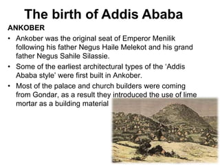 ANKOBER
• Ankober was the original seat of Emperor Menilik
following his father Negus Haile Melekot and his grand
father Negus Sahile Silassie.
• Some of the earliest architectural types of the ‘Addis
Ababa style’ were first built in Ankober.
• Most of the palace and church builders were coming
from Gondar, as a result they introduced the use of lime
mortar as a building material
The birth of Addis Ababa
 