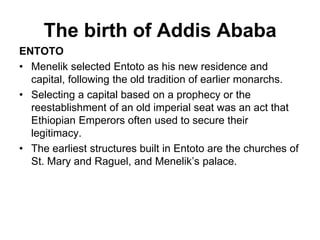 The birth of Addis Ababa
ENTOTO
• Menelik selected Entoto as his new residence and
capital, following the old tradition of earlier monarchs.
• Selecting a capital based on a prophecy or the
reestablishment of an old imperial seat was an act that
Ethiopian Emperors often used to secure their
legitimacy.
• The earliest structures built in Entoto are the churches of
St. Mary and Raguel, and Menelik’s palace.
 
