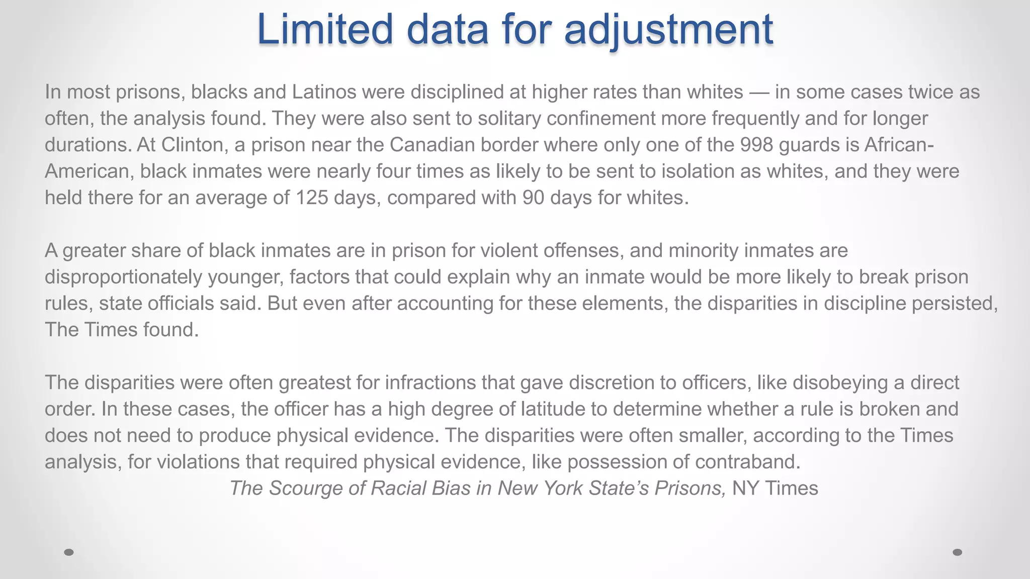 Limited data for adjustment
In most prisons, blacks and Latinos were disciplined at higher rates than whites — in some cases twice as
often, the analysis found. They were also sent to solitary confinement more frequently and for longer
durations. At Clinton, a prison near the Canadian border where only one of the 998 guards is African-
American, black inmates were nearly four times as likely to be sent to isolation as whites, and they were
held there for an average of 125 days, compared with 90 days for whites.
A greater share of black inmates are in prison for violent offenses, and minority inmates are
disproportionately younger, factors that could explain why an inmate would be more likely to break prison
rules, state officials said. But even after accounting for these elements, the disparities in discipline persisted,
The Times found.
The disparities were often greatest for infractions that gave discretion to officers, like disobeying a direct
order. In these cases, the officer has a high degree of latitude to determine whether a rule is broken and
does not need to produce physical evidence. The disparities were often smaller, according to the Times
analysis, for violations that required physical evidence, like possession of contraband.
The Scourge of Racial Bias in New York State’s Prisons, NY Times
 