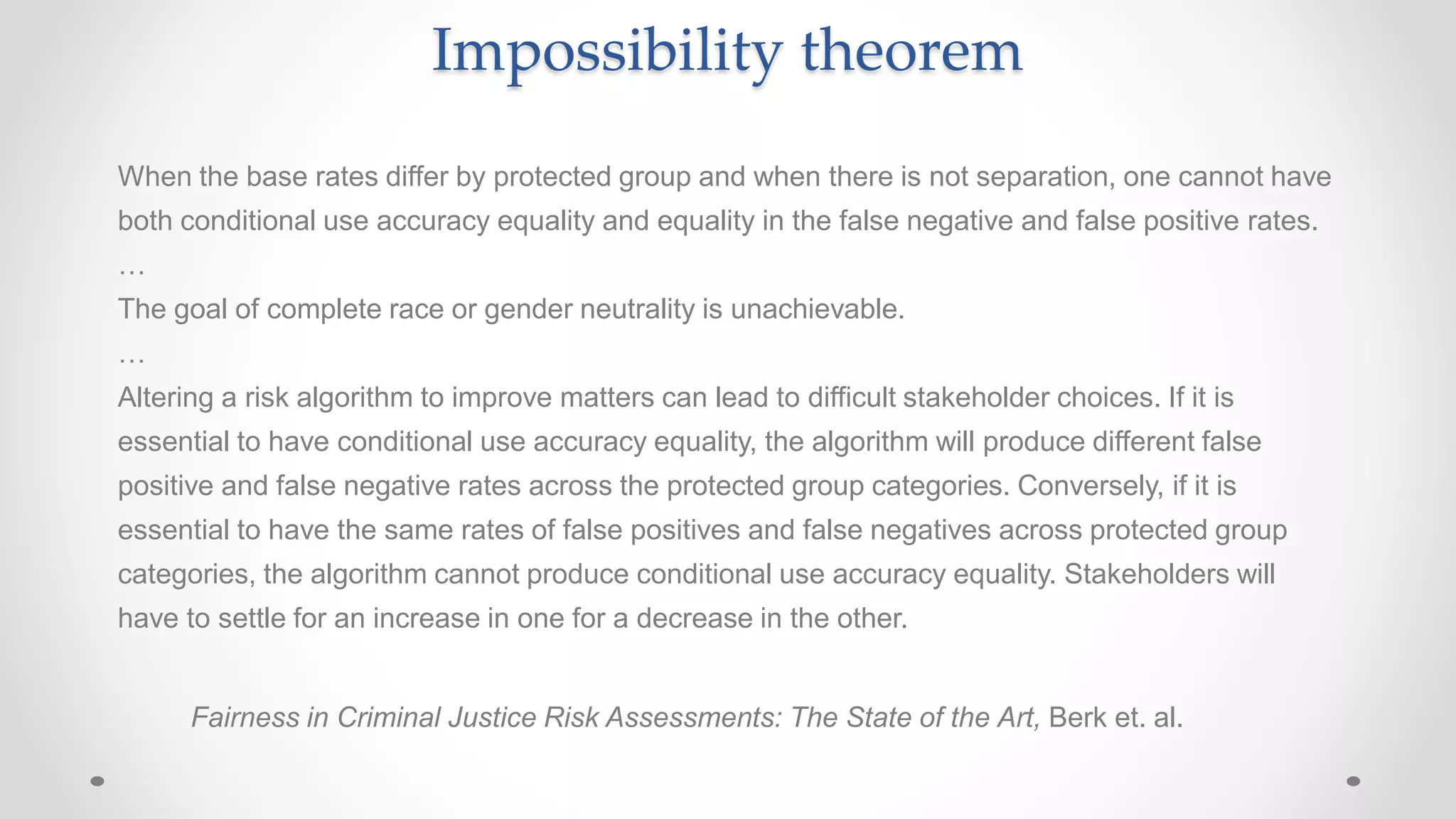 When the base rates differ by protected group and when there is not separation, one cannot have
both conditional use accuracy equality and equality in the false negative and false positive rates.
…
The goal of complete race or gender neutrality is unachievable.
…
Altering a risk algorithm to improve matters can lead to difficult stakeholder choices. If it is
essential to have conditional use accuracy equality, the algorithm will produce different false
positive and false negative rates across the protected group categories. Conversely, if it is
essential to have the same rates of false positives and false negatives across protected group
categories, the algorithm cannot produce conditional use accuracy equality. Stakeholders will
have to settle for an increase in one for a decrease in the other.
Fairness in Criminal Justice Risk Assessments: The State of the Art, Berk et. al.
Impossibility theorem
 