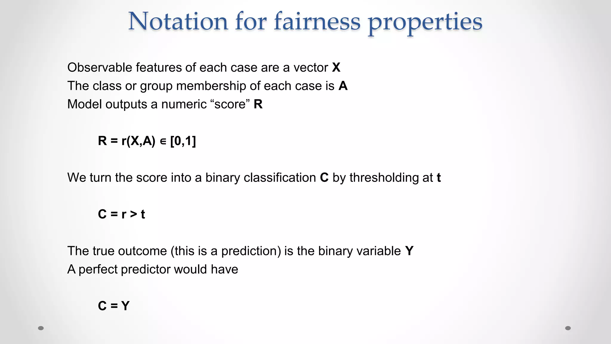 Notation for fairness properties
Observable features of each case are a vector X
The class or group membership of each case is A
Model outputs a numeric “score” R
R = r(X,A) ∊ [0,1]
We turn the score into a binary classification C by thresholding at t
C = r > t
The true outcome (this is a prediction) is the binary variable Y
A perfect predictor would have
C = Y
 