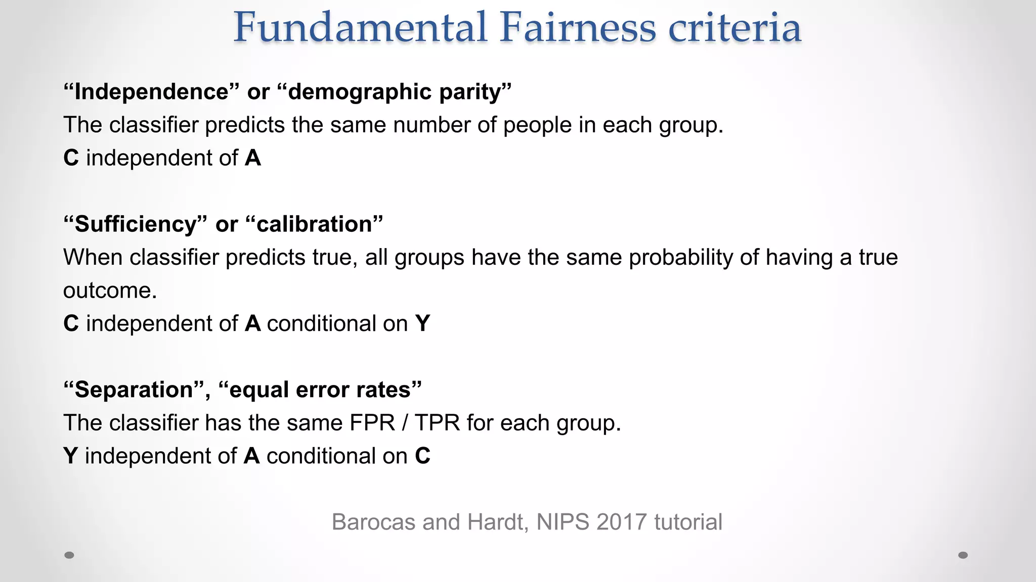 “Independence” or “demographic parity”
The classifier predicts the same number of people in each group.
C independent of A
“Sufficiency” or “calibration”
When classifier predicts true, all groups have the same probability of having a true
outcome.
C independent of A conditional on Y
“Separation”, “equal error rates”
The classifier has the same FPR / TPR for each group.
Y independent of A conditional on C
Barocas and Hardt, NIPS 2017 tutorial
Fundamental Fairness criteria
 
