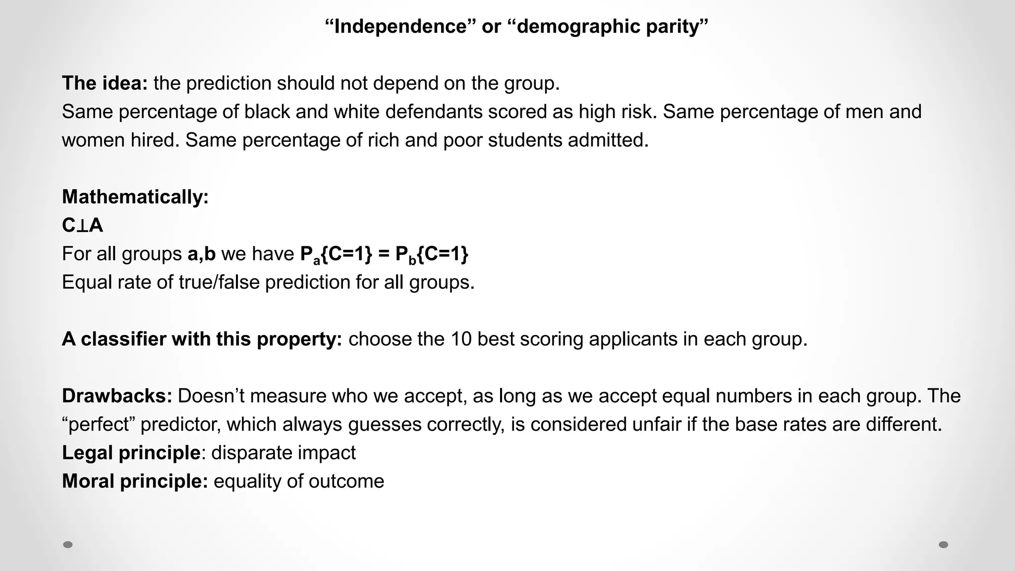 “Independence” or “demographic parity”
The idea: the prediction should not depend on the group.
Same percentage of black and white defendants scored as high risk. Same percentage of men and
women hired. Same percentage of rich and poor students admitted.
Mathematically:
C⊥A
For all groups a,b we have Pa{C=1} = Pb{C=1}
Equal rate of true/false prediction for all groups.
A classifier with this property: choose the 10 best scoring applicants in each group.
Drawbacks: Doesn’t measure who we accept, as long as we accept equal numbers in each group. The
“perfect” predictor, which always guesses correctly, is considered unfair if the base rates are different.
Legal principle: disparate impact
Moral principle: equality of outcome
 