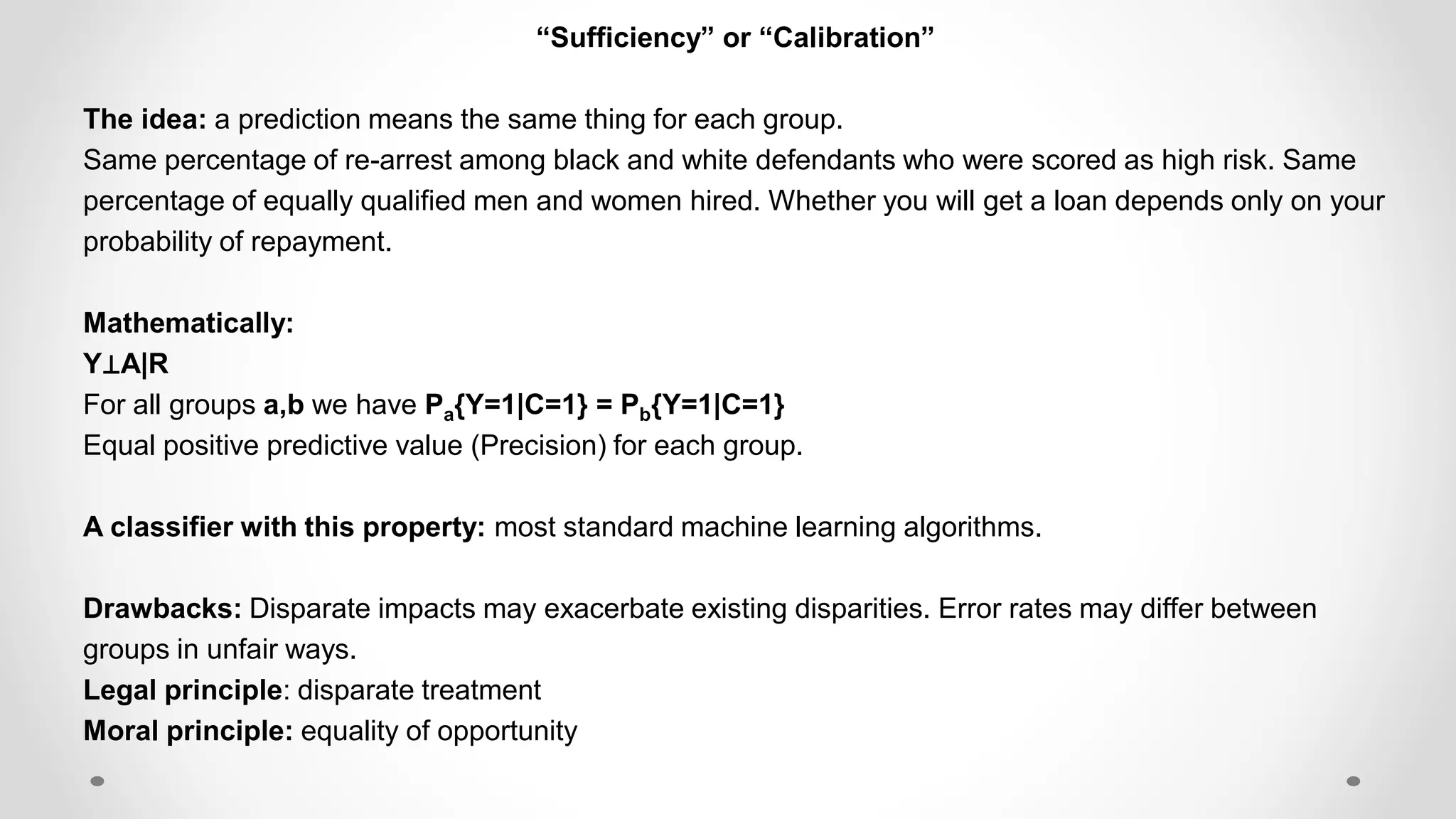 “Sufficiency” or “Calibration”
The idea: a prediction means the same thing for each group.
Same percentage of re-arrest among black and white defendants who were scored as high risk. Same
percentage of equally qualified men and women hired. Whether you will get a loan depends only on your
probability of repayment.
Mathematically:
Y⊥A|R
For all groups a,b we have Pa{Y=1|C=1} = Pb{Y=1|C=1}
Equal positive predictive value (Precision) for each group.
A classifier with this property: most standard machine learning algorithms.
Drawbacks: Disparate impacts may exacerbate existing disparities. Error rates may differ between
groups in unfair ways.
Legal principle: disparate treatment
Moral principle: equality of opportunity
 