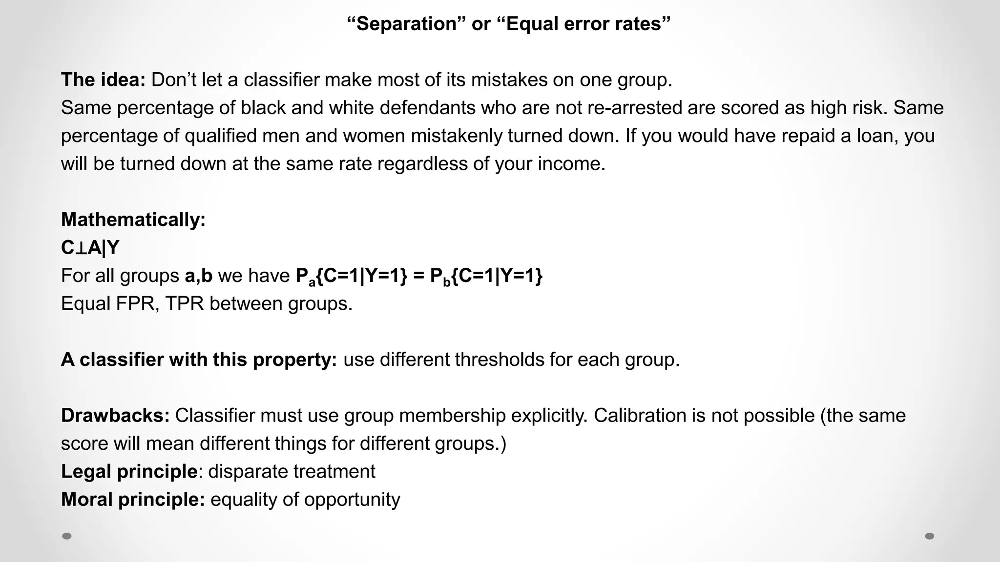 “Separation” or “Equal error rates”
The idea: Don’t let a classifier make most of its mistakes on one group.
Same percentage of black and white defendants who are not re-arrested are scored as high risk. Same
percentage of qualified men and women mistakenly turned down. If you would have repaid a loan, you
will be turned down at the same rate regardless of your income.
Mathematically:
C⊥A|Y
For all groups a,b we have Pa{C=1|Y=1} = Pb{C=1|Y=1}
Equal FPR, TPR between groups.
A classifier with this property: use different thresholds for each group.
Drawbacks: Classifier must use group membership explicitly. Calibration is not possible (the same
score will mean different things for different groups.)
Legal principle: disparate treatment
Moral principle: equality of opportunity
 