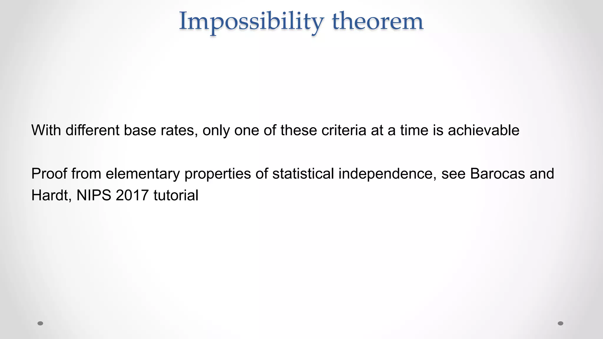 With different base rates, only one of these criteria at a time is achievable
Proof from elementary properties of statistical independence, see Barocas and
Hardt, NIPS 2017 tutorial
Impossibility theorem
 