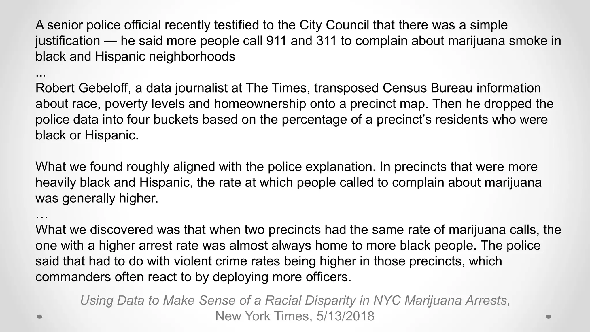 Using Data to Make Sense of a Racial Disparity in NYC Marijuana Arrests,
New York Times, 5/13/2018
A senior police official recently testified to the City Council that there was a simple
justification — he said more people call 911 and 311 to complain about marijuana smoke in
black and Hispanic neighborhoods
...
Robert Gebeloff, a data journalist at The Times, transposed Census Bureau information
about race, poverty levels and homeownership onto a precinct map. Then he dropped the
police data into four buckets based on the percentage of a precinct’s residents who were
black or Hispanic.
What we found roughly aligned with the police explanation. In precincts that were more
heavily black and Hispanic, the rate at which people called to complain about marijuana
was generally higher.
…
What we discovered was that when two precincts had the same rate of marijuana calls, the
one with a higher arrest rate was almost always home to more black people. The police
said that had to do with violent crime rates being higher in those precincts, which
commanders often react to by deploying more officers.
 