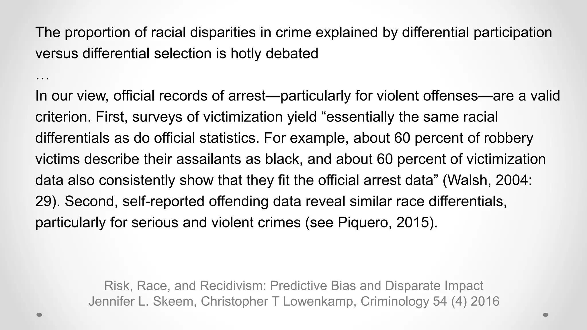 Risk, Race, and Recidivism: Predictive Bias and Disparate Impact
Jennifer L. Skeem, Christopher T Lowenkamp, Criminology 54 (4) 2016
The proportion of racial disparities in crime explained by differential participation
versus differential selection is hotly debated
…
In our view, official records of arrest—particularly for violent offenses—are a valid
criterion. First, surveys of victimization yield “essentially the same racial
differentials as do official statistics. For example, about 60 percent of robbery
victims describe their assailants as black, and about 60 percent of victimization
data also consistently show that they fit the official arrest data” (Walsh, 2004:
29). Second, self-reported offending data reveal similar race differentials,
particularly for serious and violent crimes (see Piquero, 2015).
 