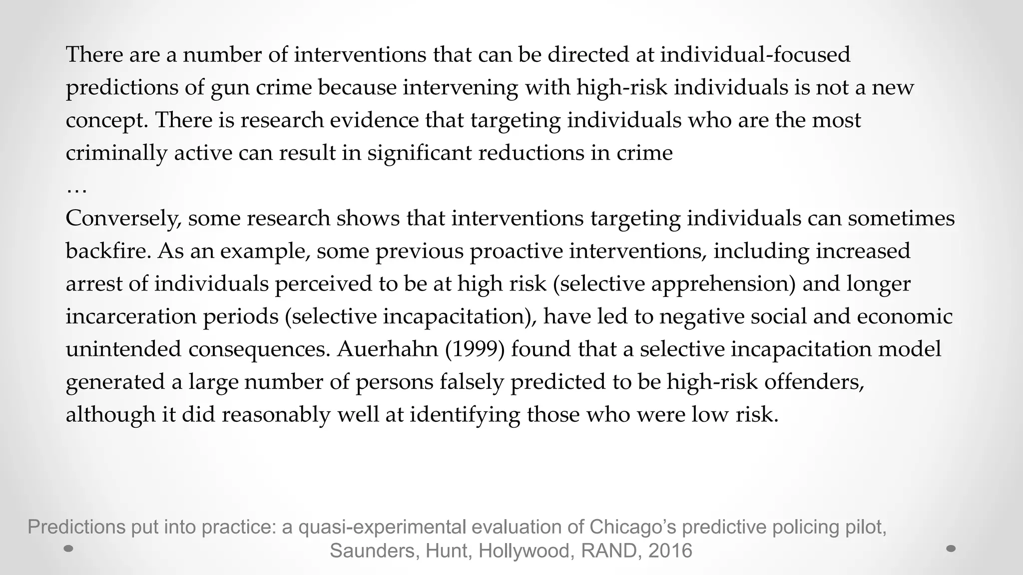Predictions put into practice: a quasi-experimental evaluation of Chicago’s predictive policing pilot,
Saunders, Hunt, Hollywood, RAND, 2016
There are a number of interventions that can be directed at individual-focused
predictions of gun crime because intervening with high-risk individuals is not a new
concept. There is research evidence that targeting individuals who are the most
criminally active can result in significant reductions in crime
…
Conversely, some research shows that interventions targeting individuals can sometimes
backfire. As an example, some previous proactive interventions, including increased
arrest of individuals perceived to be at high risk (selective apprehension) and longer
incarceration periods (selective incapacitation), have led to negative social and economic
unintended consequences. Auerhahn (1999) found that a selective incapacitation model
generated a large number of persons falsely predicted to be high-risk offenders,
although it did reasonably well at identifying those who were low risk.
 