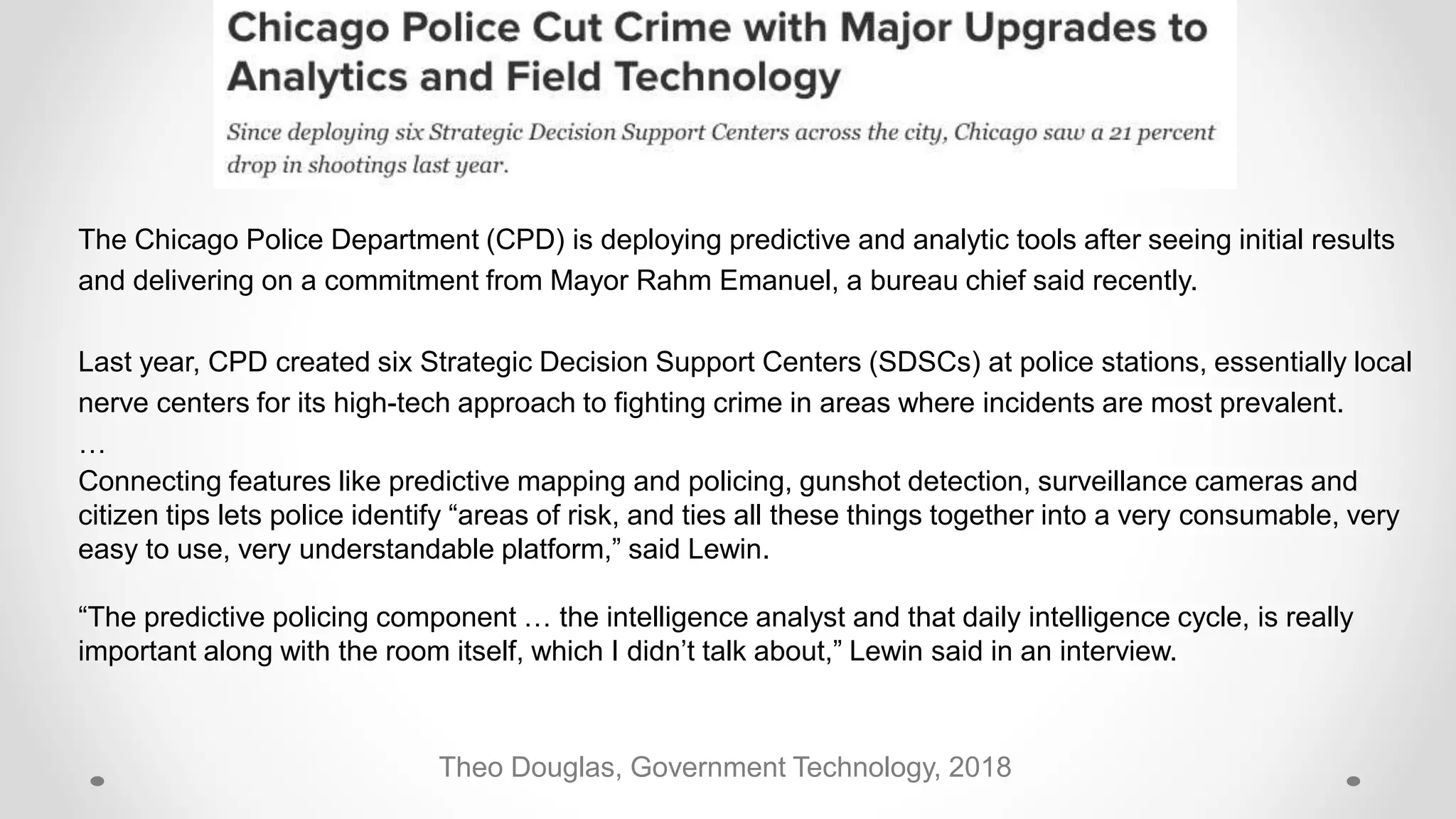 Theo Douglas, Government Technology, 2018
The Chicago Police Department (CPD) is deploying predictive and analytic tools after seeing initial results
and delivering on a commitment from Mayor Rahm Emanuel, a bureau chief said recently.
Last year, CPD created six Strategic Decision Support Centers (SDSCs) at police stations, essentially local
nerve centers for its high-tech approach to fighting crime in areas where incidents are most prevalent.
…
Connecting features like predictive mapping and policing, gunshot detection, surveillance cameras and
citizen tips lets police identify “areas of risk, and ties all these things together into a very consumable, very
easy to use, very understandable platform,” said Lewin.
“The predictive policing component … the intelligence analyst and that daily intelligence cycle, is really
important along with the room itself, which I didn’t talk about,” Lewin said in an interview.
 