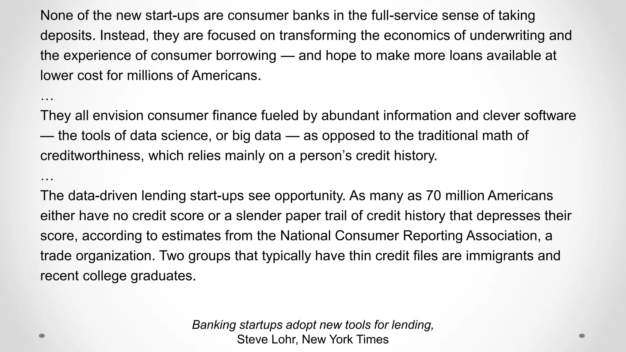 Banking startups adopt new tools for lending,
Steve Lohr, New York Times
None of the new start-ups are consumer banks in the full-service sense of taking
deposits. Instead, they are focused on transforming the economics of underwriting and
the experience of consumer borrowing — and hope to make more loans available at
lower cost for millions of Americans.
…
They all envision consumer finance fueled by abundant information and clever software
— the tools of data science, or big data — as opposed to the traditional math of
creditworthiness, which relies mainly on a person’s credit history.
…
The data-driven lending start-ups see opportunity. As many as 70 million Americans
either have no credit score or a slender paper trail of credit history that depresses their
score, according to estimates from the National Consumer Reporting Association, a
trade organization. Two groups that typically have thin credit files are immigrants and
recent college graduates.
 