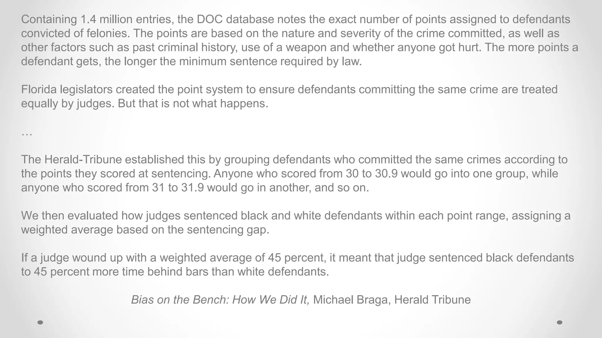 Containing 1.4 million entries, the DOC database notes the exact number of points assigned to defendants
convicted of felonies. The points are based on the nature and severity of the crime committed, as well as
other factors such as past criminal history, use of a weapon and whether anyone got hurt. The more points a
defendant gets, the longer the minimum sentence required by law.
Florida legislators created the point system to ensure defendants committing the same crime are treated
equally by judges. But that is not what happens.
…
The Herald-Tribune established this by grouping defendants who committed the same crimes according to
the points they scored at sentencing. Anyone who scored from 30 to 30.9 would go into one group, while
anyone who scored from 31 to 31.9 would go in another, and so on.
We then evaluated how judges sentenced black and white defendants within each point range, assigning a
weighted average based on the sentencing gap.
If a judge wound up with a weighted average of 45 percent, it meant that judge sentenced black defendants
to 45 percent more time behind bars than white defendants.
Bias on the Bench: How We Did It, Michael Braga, Herald Tribune
 