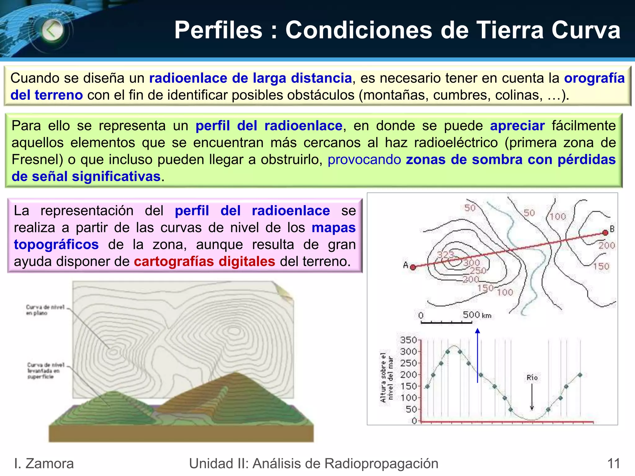 Perfiles : Condiciones de Tierra Curva
Cuando se diseña un radioenlace de larga distancia, es necesario tener en cuenta la orografía
del terreno con el fin de identificar posibles obstáculos (montañas, cumbres, colinas, …).
Para ello se representa un perfil del radioenlace, en donde se puede apreciar fácilmente
aquellos elementos que se encuentran más cercanos al haz radioeléctrico (primera zona de
Fresnel) o que incluso pueden llegar a obstruirlo, provocando zonas de sombra con pérdidas
de señal significativas.
La representación del perfil del radioenlace se
realiza a partir de las curvas de nivel de los mapas
topográficos de la zona, aunque resulta de gran
ayuda disponer de cartografías digitales del terreno.
11I. Zamora Unidad II: Análisis de Radiopropagación
 