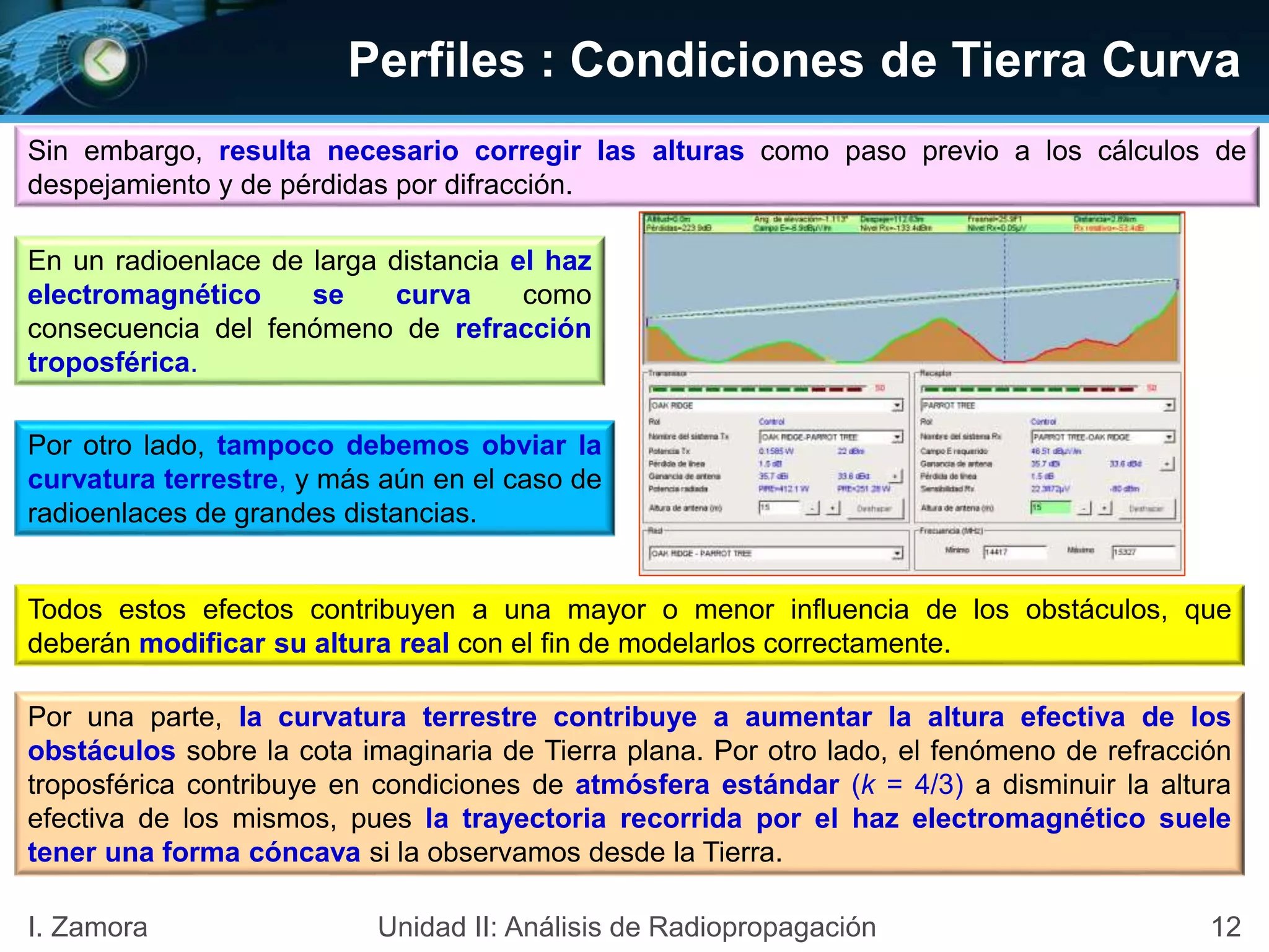 Perfiles : Condiciones de Tierra Curva
Sin embargo, resulta necesario corregir las alturas como paso previo a los cálculos de
despejamiento y de pérdidas por difracción.
En un radioenlace de larga distancia el haz
electromagnético se curva como
consecuencia del fenómeno de refracción
troposférica.
Por otro lado, tampoco debemos obviar la
curvatura terrestre, y más aún en el caso de
radioenlaces de grandes distancias.
Todos estos efectos contribuyen a una mayor o menor influencia de los obstáculos, que
deberán modificar su altura real con el fin de modelarlos correctamente.
Por una parte, la curvatura terrestre contribuye a aumentar la altura efectiva de los
obstáculos sobre la cota imaginaria de Tierra plana. Por otro lado, el fenómeno de refracción
troposférica contribuye en condiciones de atmósfera estándar (k = 4/3) a disminuir la altura
efectiva de los mismos, pues la trayectoria recorrida por el haz electromagnético suele
tener una forma cóncava si la observamos desde la Tierra.
12I. Zamora Unidad II: Análisis de Radiopropagación
 