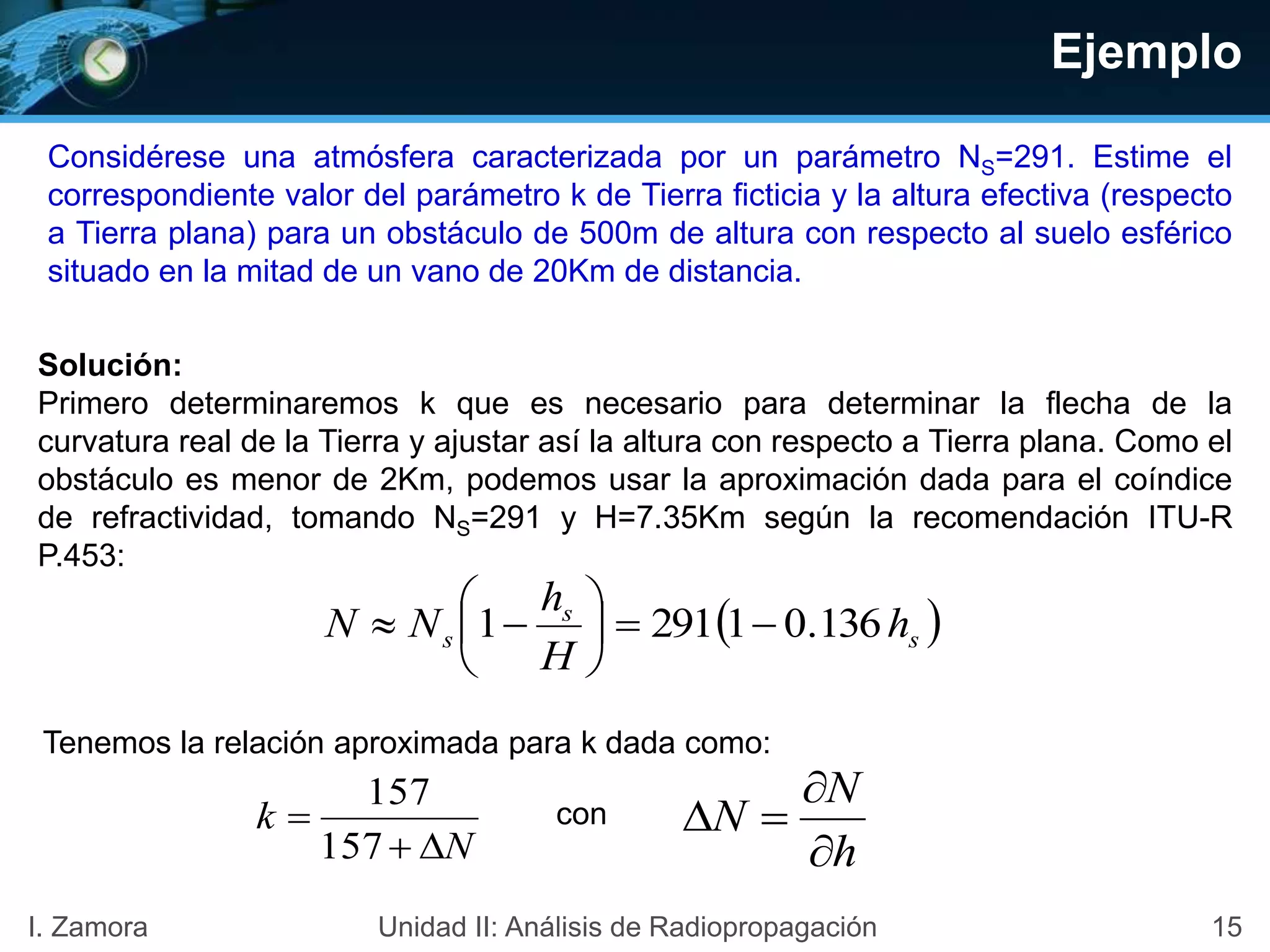 Ejemplo
Considérese una atmósfera caracterizada por un parámetro NS=291. Estime el
correspondiente valor del parámetro k de Tierra ficticia y la altura efectiva (respecto
a Tierra plana) para un obstáculo de 500m de altura con respecto al suelo esférico
situado en la mitad de un vano de 20Km de distancia.
Solución:
Primero determinaremos k que es necesario para determinar la flecha de la
curvatura real de la Tierra y ajustar así la altura con respecto a Tierra plana. Como el
obstáculo es menor de 2Km, podemos usar la aproximación dada para el coíndice
de refractividad, tomando NS=291 y H=7.35Km según la recomendación ITU-R
P.453:
 s
s
s h
H
h
NN 136.012911 






N
k


157
157
Tenemos la relación aproximada para k dada como:
con
h
N
N



15I. Zamora Unidad II: Análisis de Radiopropagación
 