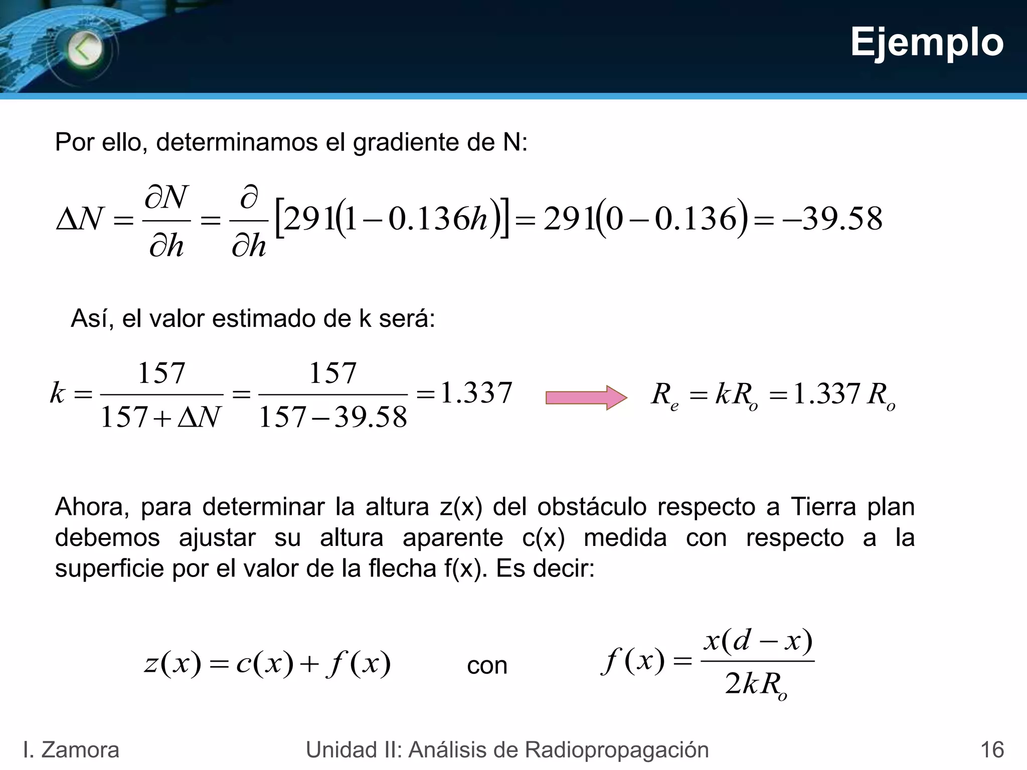 Ejemplo
Por ello, determinamos el gradiente de N:
     58.39136.00291136.01291 





 h
hh
N
N
Así, el valor estimado de k será:
337.1
58.39157
157
157
157





N
k ooe RkRR 337.1
Ahora, para determinar la altura z(x) del obstáculo respecto a Tierra plan
debemos ajustar su altura aparente c(x) medida con respecto a la
superficie por el valor de la flecha f(x). Es decir:
okR
xdx
xf
2
)(
)(

)()()( xfxcxz  con
16I. Zamora Unidad II: Análisis de Radiopropagación
 