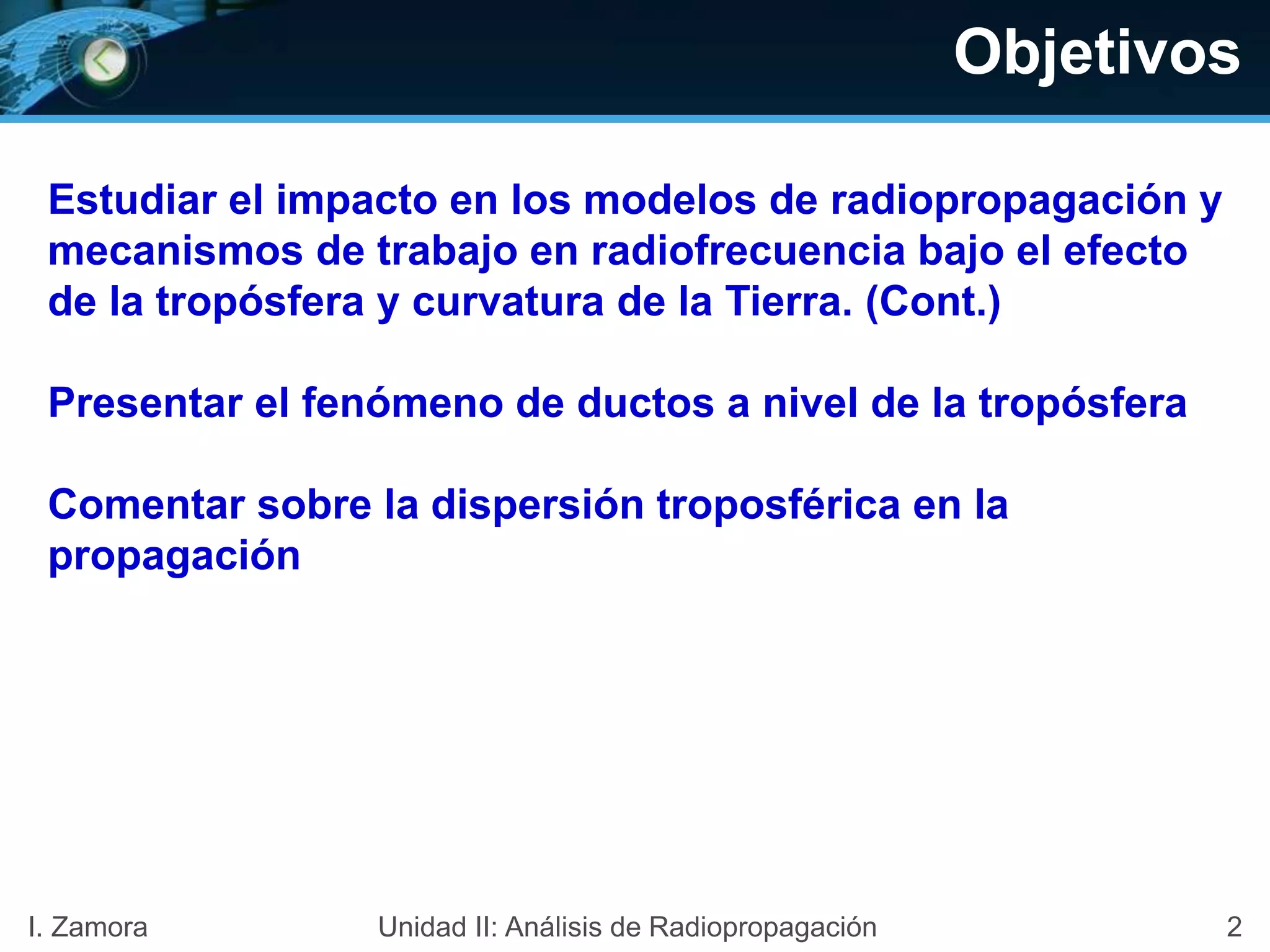 Objetivos
Estudiar el impacto en los modelos de radiopropagación y
mecanismos de trabajo en radiofrecuencia bajo el efecto
de la tropósfera y curvatura de la Tierra. (Cont.)
Presentar el fenómeno de ductos a nivel de la tropósfera
Comentar sobre la dispersión troposférica en la
propagación
2I. Zamora Unidad II: Análisis de Radiopropagación
 
