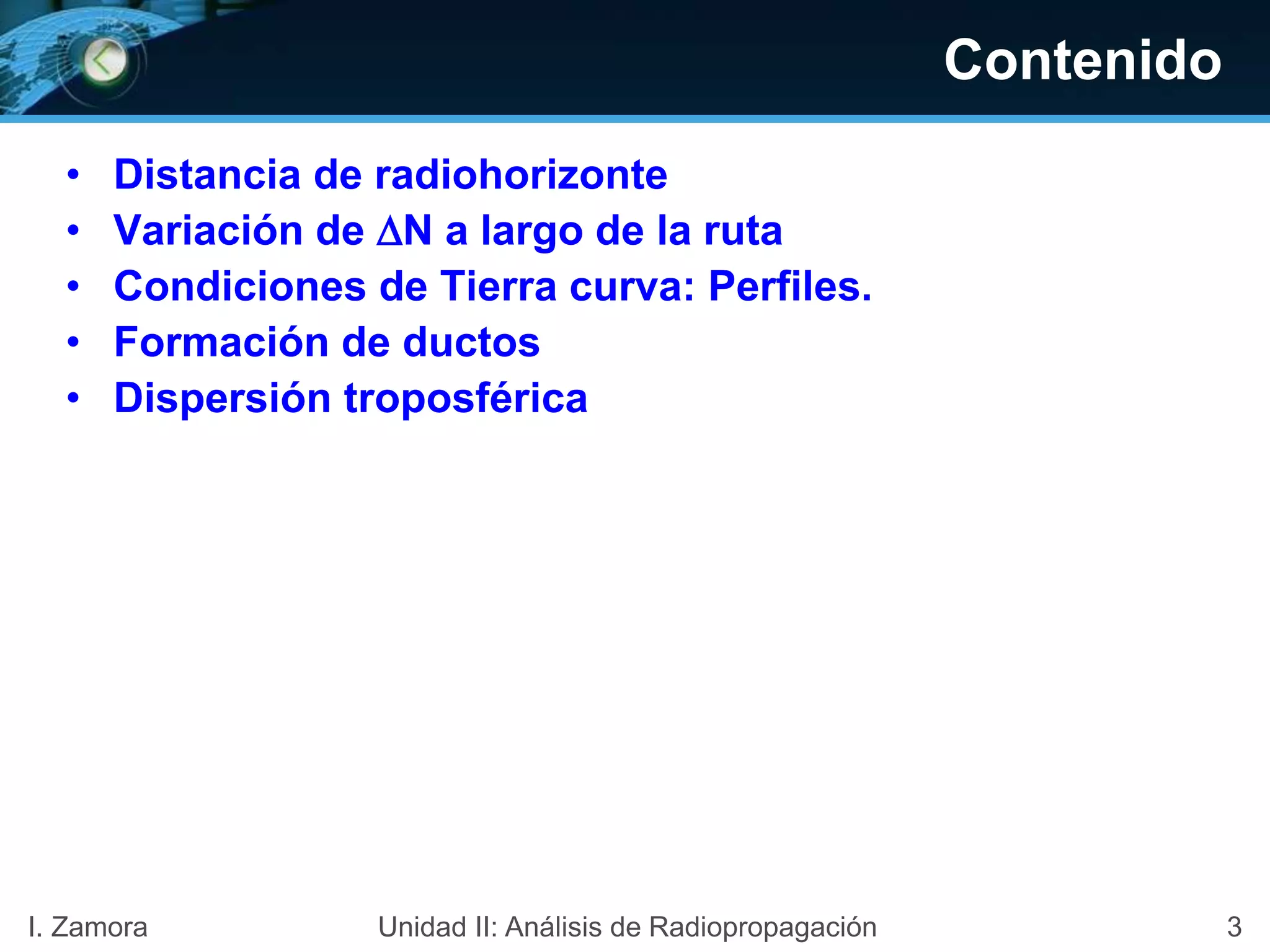 Contenido
• Distancia de radiohorizonte
• Variación de N a largo de la ruta
• Condiciones de Tierra curva: Perfiles.
• Formación de ductos
• Dispersión troposférica
3I. Zamora Unidad II: Análisis de Radiopropagación
 