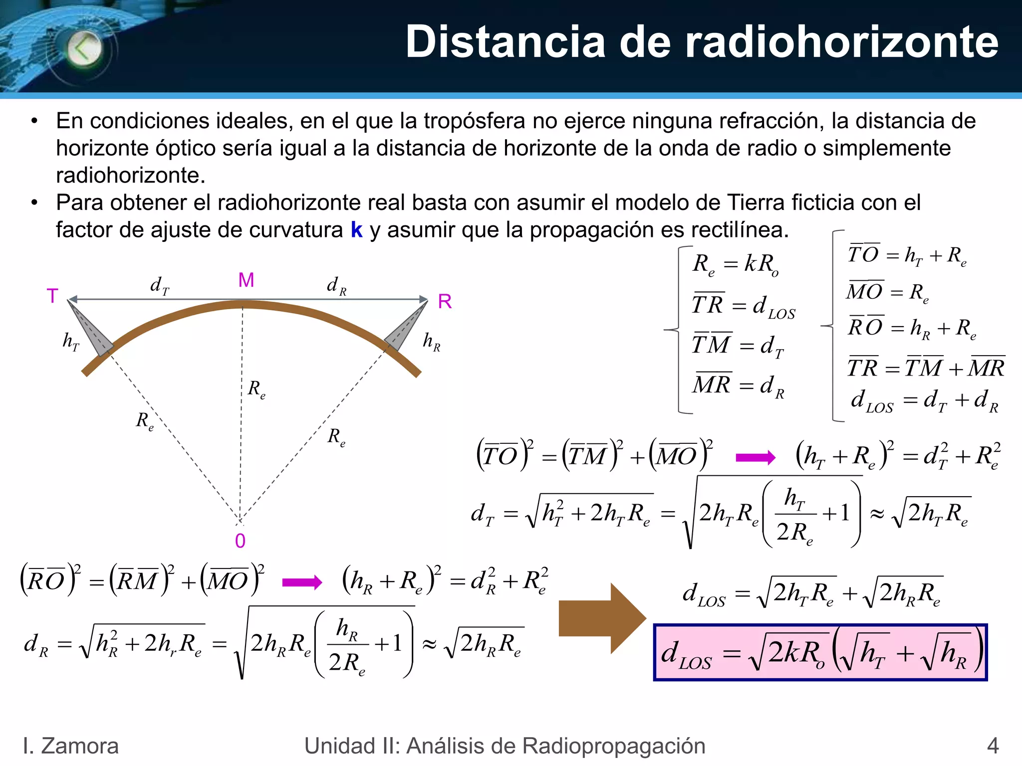 Distancia de radiohorizonte
• En condiciones ideales, en el que la tropósfera no ejerce ninguna refracción, la distancia de
horizonte óptico sería igual a la distancia de horizonte de la onda de radio o simplemente
radiohorizonte.
• Para obtener el radiohorizonte real basta con asumir el modelo de Tierra ficticia con el
factor de ajuste de curvatura k y asumir que la propagación es rectilínea.
oe kRR 
T
0
R
M
eR
Th Rh
Td Rd
eR
eR
LOSdRT 
RTLOS ddd 
TdMT 
RdRM 
RMMTRT 
eT RhOT 
eROM 
eR RhOR 
     222
OMMTOT    222
eTeT RdRh 
eT
e
T
eTeTTT Rh
R
h
RhRhhd 21
2
222







     222
OMMROR    222
eReR RdRh 
eR
e
R
eRerRR Rh
R
h
RhRhhd 21
2
222







eReTLOS RhRhd 22 
 RToLOS hhkRd  2
4I. Zamora Unidad II: Análisis de Radiopropagación
 
