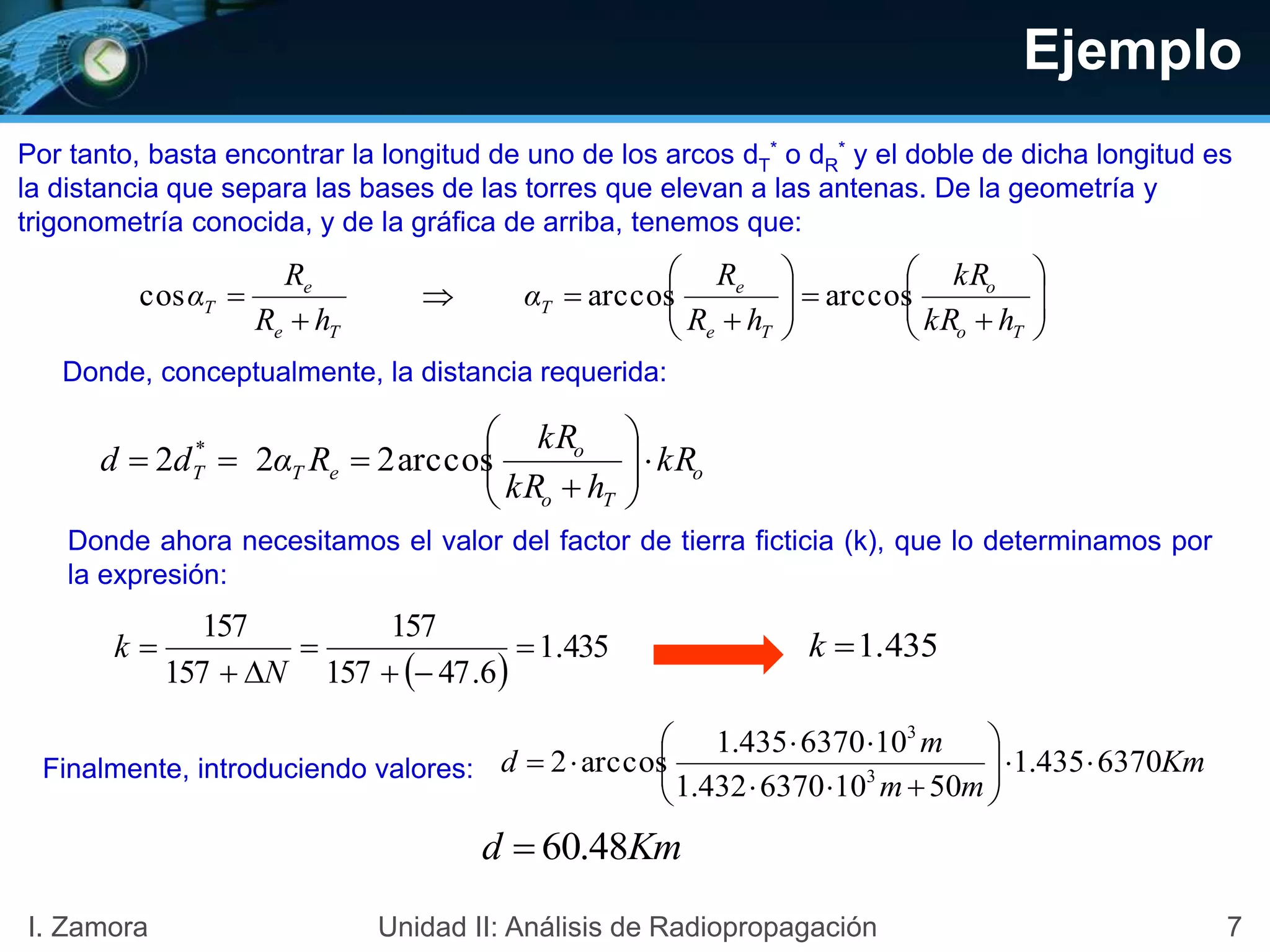 Ejemplo

















To
o
Te
e
T
Te
e
T
hkR
kR
hR
R
α
hR
R
α arccosarccoscos
o
To
o
eTT kR
hkR
kR
Rαdd 






 arccos222 *
Por tanto, basta encontrar la longitud de uno de los arcos dT
* o dR
* y el doble de dicha longitud es
la distancia que separa las bases de las torres que elevan a las antenas. De la geometría y
trigonometría conocida, y de la gráfica de arriba, tenemos que:
Donde, conceptualmente, la distancia requerida:
Donde ahora necesitamos el valor del factor de tierra ficticia (k), que lo determinamos por
la expresión:
1.435k
 
435.1
6.47157
157
157
157





N
k
Finalmente, introduciendo valores: Km
mm
m
d 6370435.1
50106370432.1
106370435.1
arccos2 3
3









Kmd 48.60
7I. Zamora Unidad II: Análisis de Radiopropagación
 