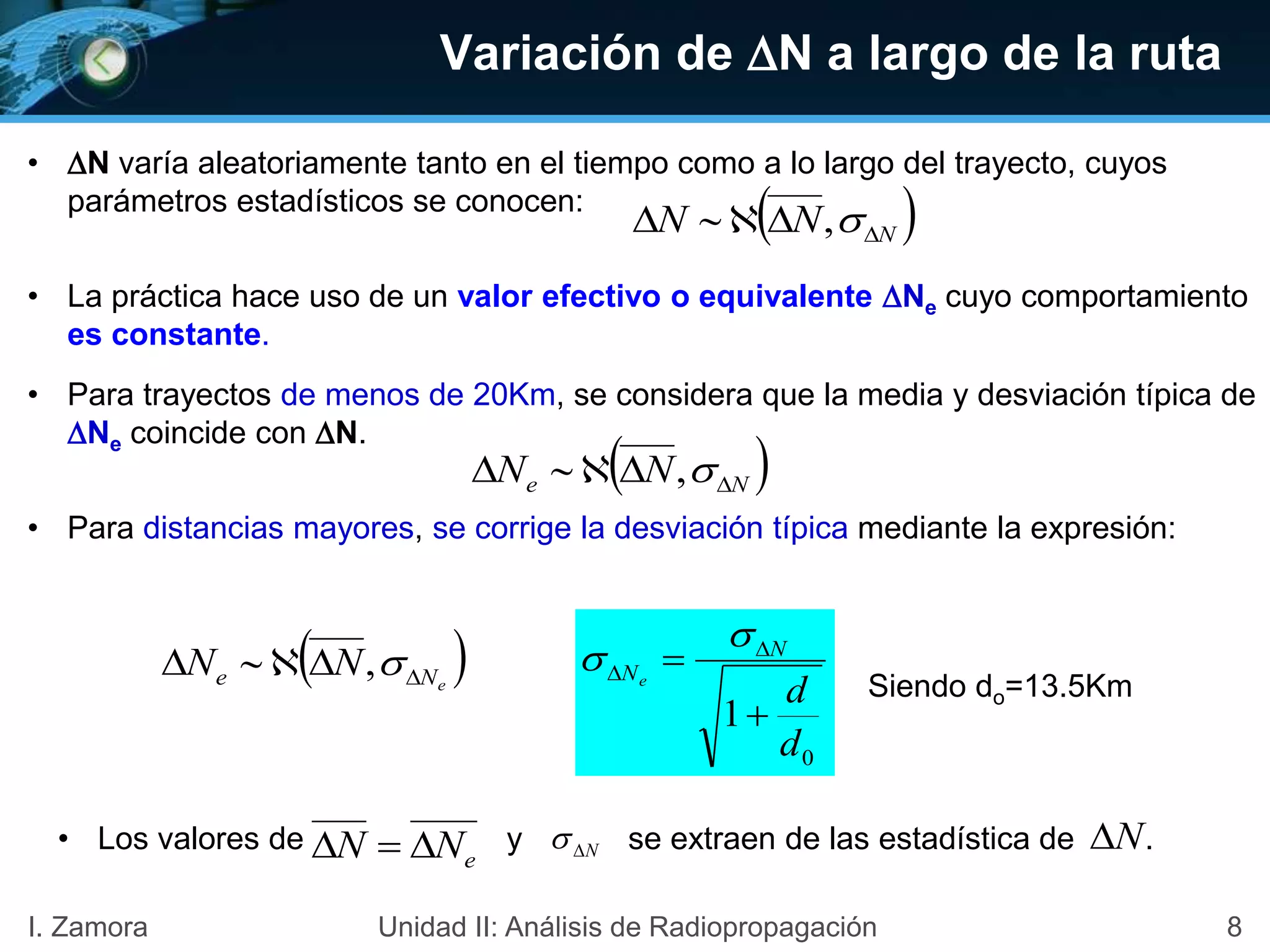 Variación de N a largo de la ruta
• N varía aleatoriamente tanto en el tiempo como a lo largo del trayecto, cuyos
parámetros estadísticos se conocen:
• La práctica hace uso de un valor efectivo o equivalente Ne cuyo comportamiento
es constante.
• Para trayectos de menos de 20Km, se considera que la media y desviación típica de
Ne coincide con N.
• Para distancias mayores, se corrige la desviación típica mediante la expresión:
0
1
d
d
N
Ne

 



Siendo do=13.5Km
• Los valores de y se extraen de las estadística de .
eNN  N N
 NNN  ,
 Ne NN  ,
 eNe NN  ,
8I. Zamora Unidad II: Análisis de Radiopropagación
 