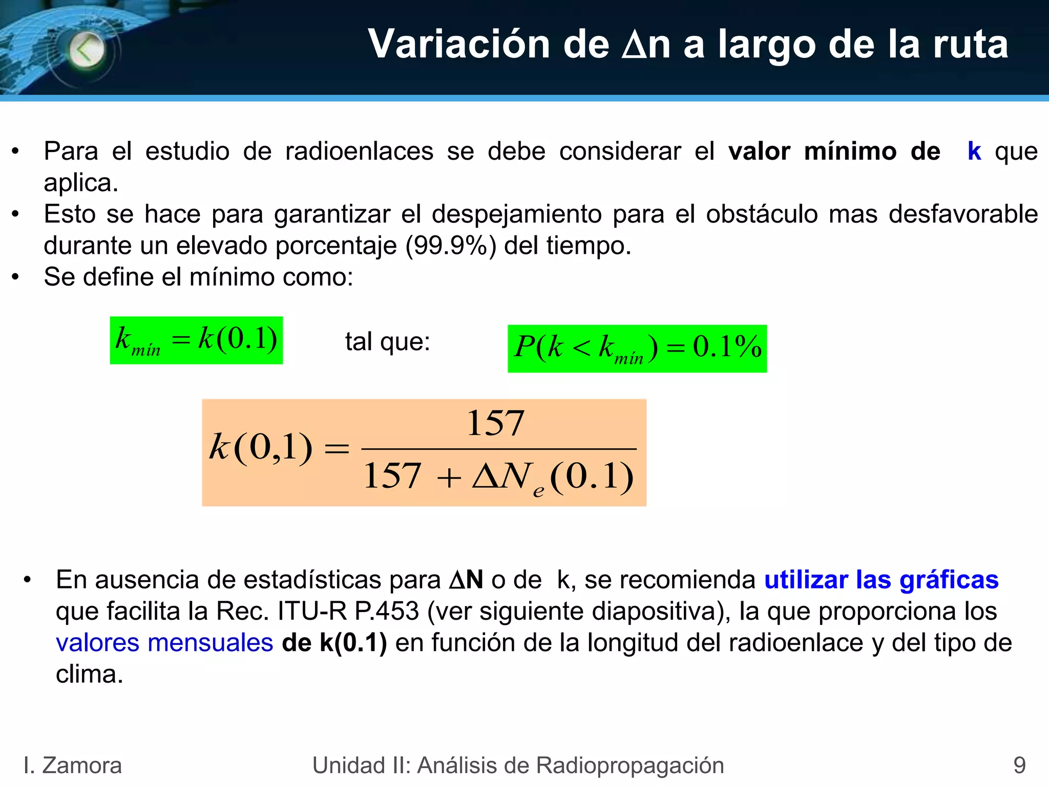 Variación de n a largo de la ruta
• Para el estudio de radioenlaces se debe considerar el valor mínimo de k que
aplica.
• Esto se hace para garantizar el despejamiento para el obstáculo mas desfavorable
durante un elevado porcentaje (99.9%) del tiempo.
• Se define el mínimo como:
)1.0(kkmín  %1.0)(  mínkkP
)1.0(157
157
)1,0(
eN
k


tal que:
• En ausencia de estadísticas para N o de k, se recomienda utilizar las gráficas
que facilita la Rec. ITU-R P.453 (ver siguiente diapositiva), la que proporciona los
valores mensuales de k(0.1) en función de la longitud del radioenlace y del tipo de
clima.
9I. Zamora Unidad II: Análisis de Radiopropagación
 