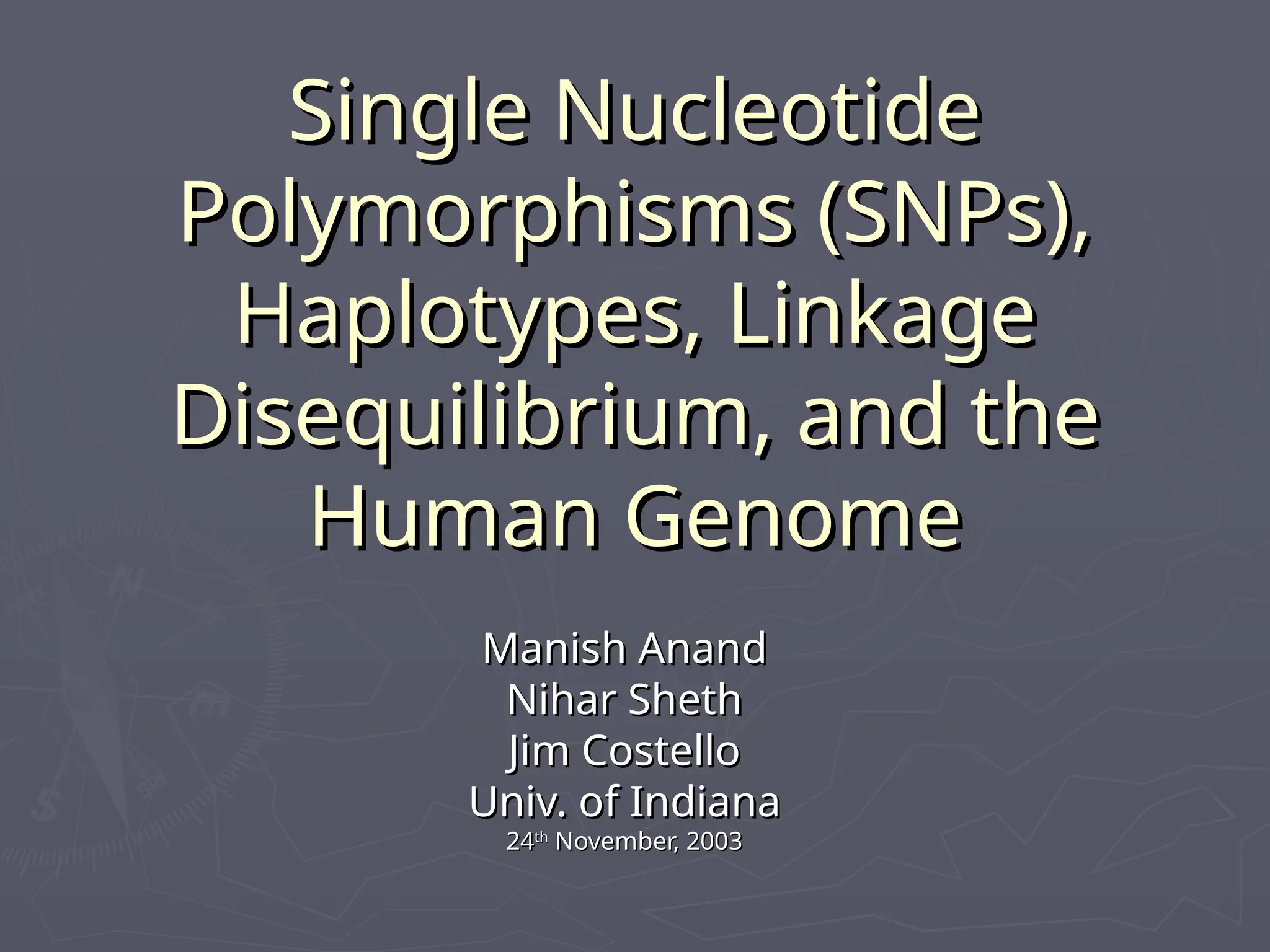 Single Nucleotide
Single Nucleotide
Polymorphisms (SNPs),
Polymorphisms (SNPs),
Haplotypes, Linkage
Haplotypes, Linkage
Disequilibrium, and the
Disequilibrium, and the
Human Genome
Human Genome
Manish Anand
Manish Anand
Nihar Sheth
Nihar Sheth
Jim Costello
Jim Costello
Univ. of Indiana
Univ. of Indiana
24
24th
th
November, 2003
November, 2003
 