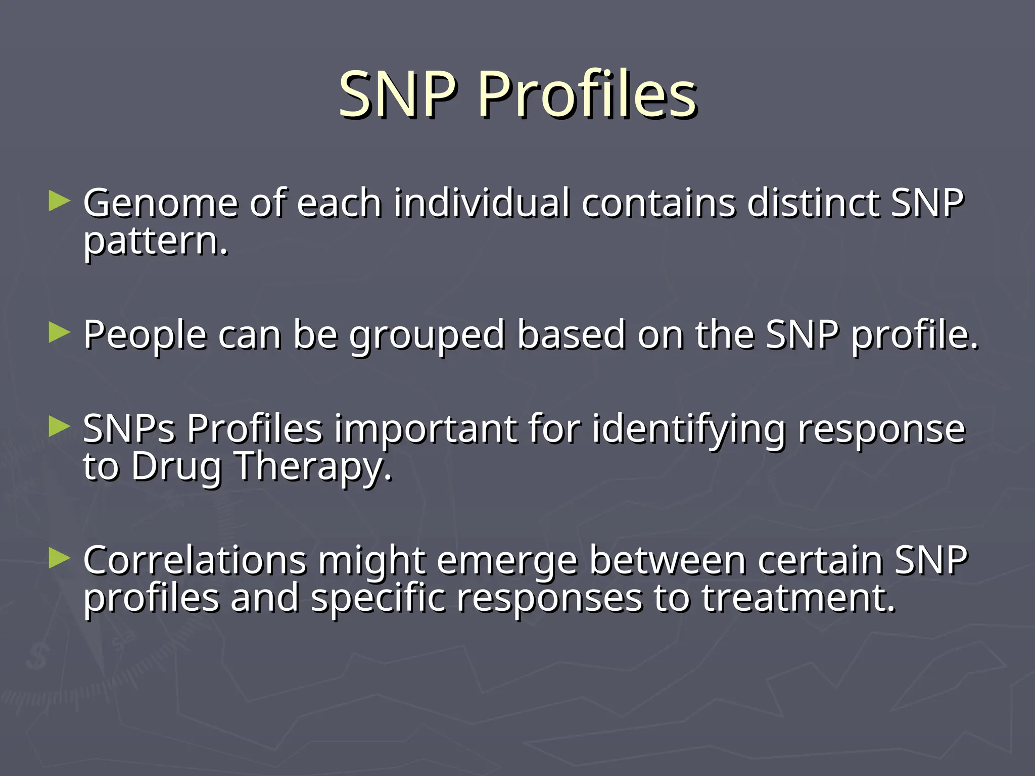 SNP Profiles
SNP Profiles
► Genome of each individual contains distinct SNP
Genome of each individual contains distinct SNP
pattern.
pattern.
► People can be grouped based on the SNP profile.
People can be grouped based on the SNP profile.
► SNPs Profiles important for identifying response
SNPs Profiles important for identifying response
to Drug Therapy.
to Drug Therapy.
► Correlations might emerge between certain SNP
Correlations might emerge between certain SNP
profiles and specific responses to treatment.
profiles and specific responses to treatment.
 