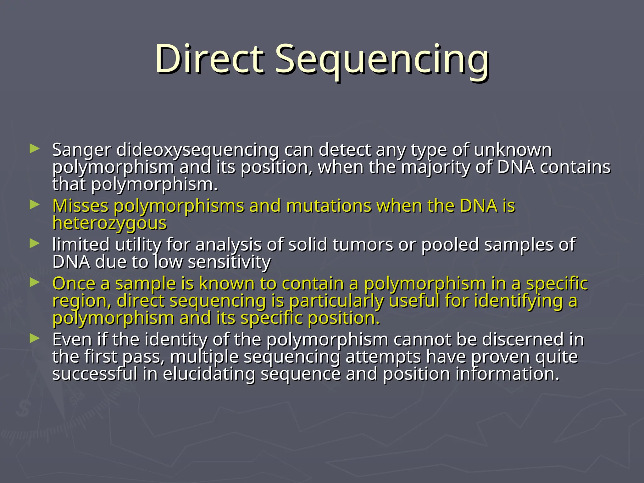 Direct Sequencing
Direct Sequencing
► Sanger dideoxysequencing can detect any type of unknown
Sanger dideoxysequencing can detect any type of unknown
polymorphism and its position, when the majority of DNA contains
polymorphism and its position, when the majority of DNA contains
that polymorphism.
that polymorphism.
► Misses polymorphisms and mutations when the DNA is
Misses polymorphisms and mutations when the DNA is
heterozygous
heterozygous
► limited utility for analysis of solid tumors or pooled samples of
limited utility for analysis of solid tumors or pooled samples of
DNA due to low sensitivity
DNA due to low sensitivity
► Once a sample is known to contain a polymorphism in a specific
Once a sample is known to contain a polymorphism in a specific
region, direct sequencing is particularly useful for identifying a
region, direct sequencing is particularly useful for identifying a
polymorphism and its specific position.
polymorphism and its specific position.
► Even if the identity of the polymorphism cannot be discerned in
Even if the identity of the polymorphism cannot be discerned in
the first pass, multiple sequencing attempts have proven quite
the first pass, multiple sequencing attempts have proven quite
successful in elucidating sequence and position information.
successful in elucidating sequence and position information.
 