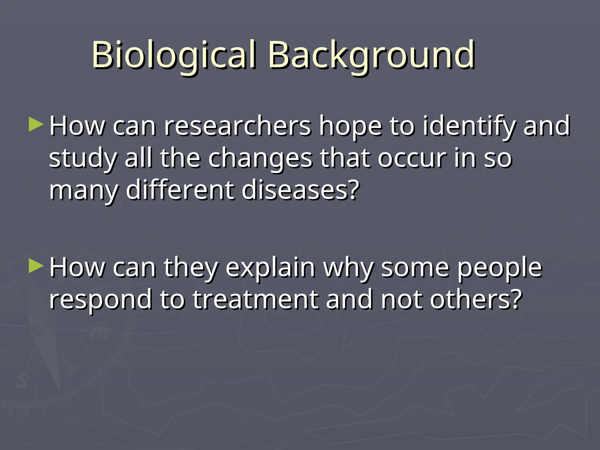 Biological Background
Biological Background
►How can researchers hope to identify and
How can researchers hope to identify and
study all the changes that occur in so
study all the changes that occur in so
many different diseases?
many different diseases?
►How can they explain why some people
How can they explain why some people
respond to treatment and not others?
respond to treatment and not others?
 
