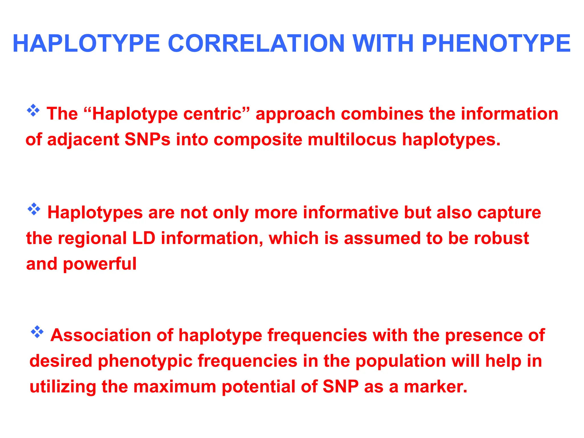  Association of haplotype frequencies with the presence of
desired phenotypic frequencies in the population will help in
utilizing the maximum potential of SNP as a marker.
HAPLOTYPE CORRELATION WITH PHENOTYPE
 The “Haplotype centric” approach combines the information
of adjacent SNPs into composite multilocus haplotypes.
 Haplotypes are not only more informative but also capture
the regional LD information, which is assumed to be robust
and powerful
 