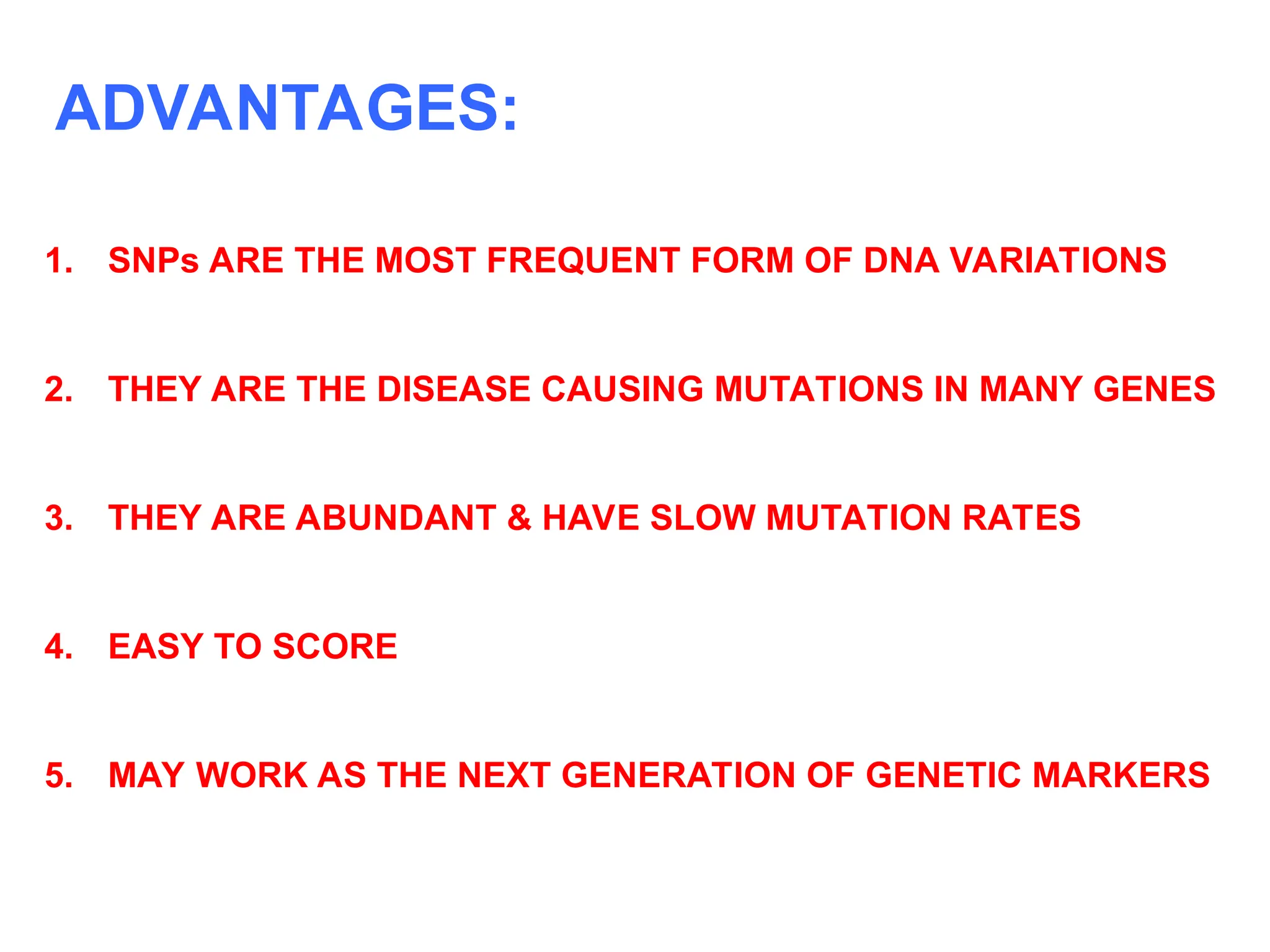 1. SNPs ARE THE MOST FREQUENT FORM OF DNA VARIATIONS
2. THEY ARE THE DISEASE CAUSING MUTATIONS IN MANY GENES
3. THEY ARE ABUNDANT & HAVE SLOW MUTATION RATES
4. EASY TO SCORE
5. MAY WORK AS THE NEXT GENERATION OF GENETIC MARKERS
ADVANTAGES:
 