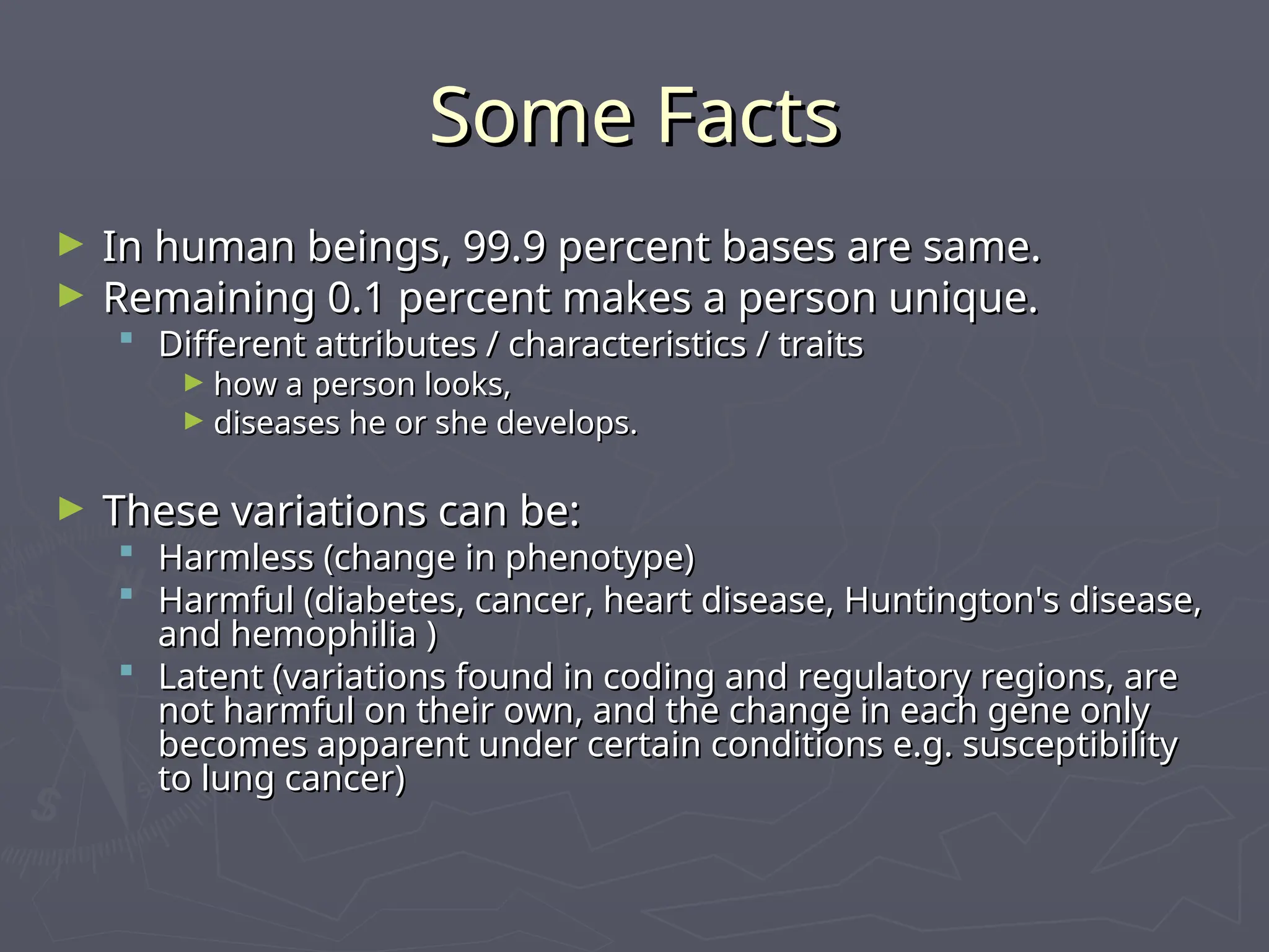 Some Facts
Some Facts
► In human beings, 99.9 percent bases are same.
In human beings, 99.9 percent bases are same.
► Remaining 0.1 percent makes a person unique.
Remaining 0.1 percent makes a person unique.
 Different attributes / characteristics / traits
Different attributes / characteristics / traits
► how a person looks,
how a person looks,
► diseases he or she develops.
diseases he or she develops.
► These variations can be:
These variations can be:
 Harmless (change in phenotype)
Harmless (change in phenotype)
 Harmful (diabetes, cancer, heart disease, Huntington's disease,
Harmful (diabetes, cancer, heart disease, Huntington's disease,
and hemophilia )
and hemophilia )
 Latent (variations found in coding and regulatory regions, are
Latent (variations found in coding and regulatory regions, are
not harmful on their own, and the change in each gene only
not harmful on their own, and the change in each gene only
becomes apparent under certain conditions e.g. susceptibility
becomes apparent under certain conditions e.g. susceptibility
to lung cancer)
to lung cancer)
 