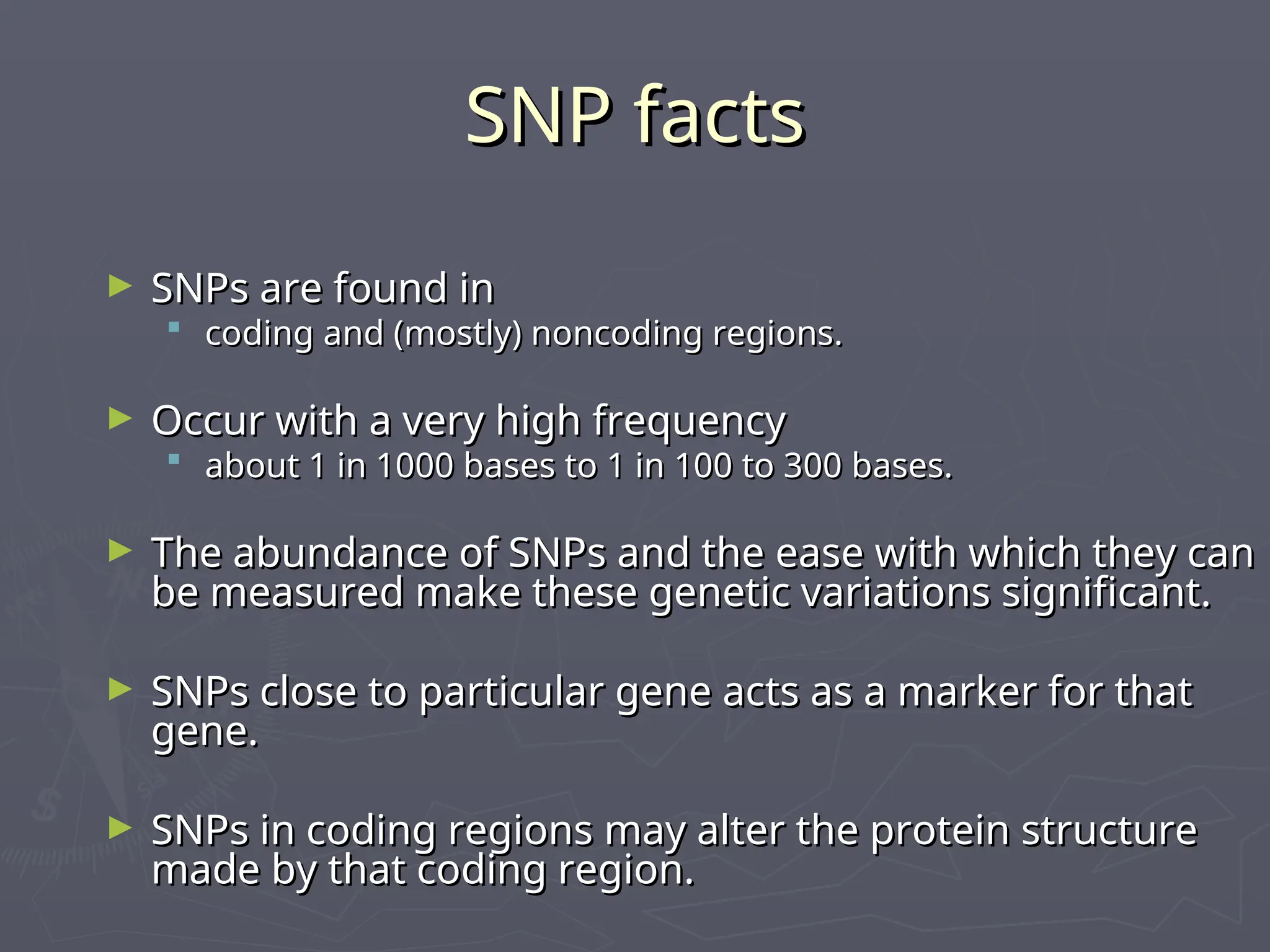 SNP facts
SNP facts
► SNPs are found in
SNPs are found in
 coding and (mostly) noncoding regions.
coding and (mostly) noncoding regions.
► Occur with a very high frequency
Occur with a very high frequency
 about 1 in 1000 bases to 1 in 100 to 300 bases.
about 1 in 1000 bases to 1 in 100 to 300 bases.
► The abundance of SNPs and the ease with which they can
The abundance of SNPs and the ease with which they can
be measured make these genetic variations significant.
be measured make these genetic variations significant.
► SNPs close to particular gene acts as a marker for that
SNPs close to particular gene acts as a marker for that
gene.
gene.
► SNPs in coding regions may alter the protein structure
SNPs in coding regions may alter the protein structure
made by that coding region.
made by that coding region.
 