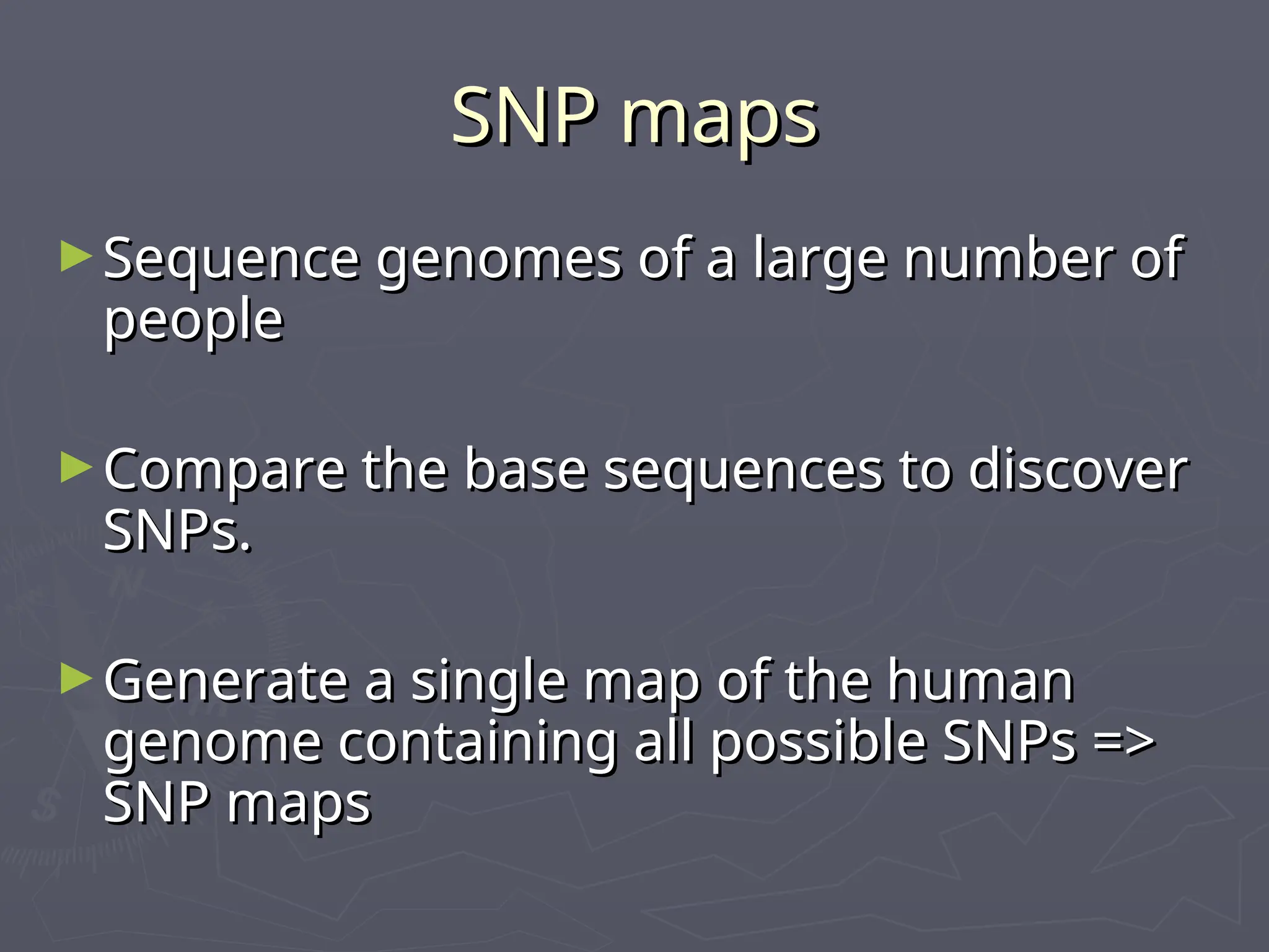 SNP maps
SNP maps
►Sequence genomes of a large number of
Sequence genomes of a large number of
people
people
►Compare the base sequences to discover
Compare the base sequences to discover
SNPs.
SNPs.
►Generate a single map of the human
Generate a single map of the human
genome containing all possible SNPs =>
genome containing all possible SNPs =>
SNP maps
SNP maps
 