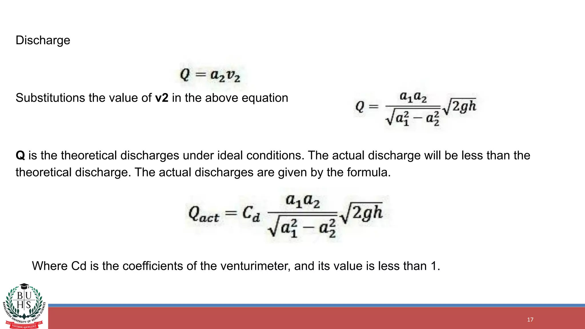 17
Discharge
Substitutions the value of v2 in the above equation
Q is the theoretical discharges under ideal conditions. The actual discharge will be less than the
theoretical discharge. The actual discharges are given by the formula.
Where Cd is the coefficients of the venturimeter, and its value is less than 1.
 