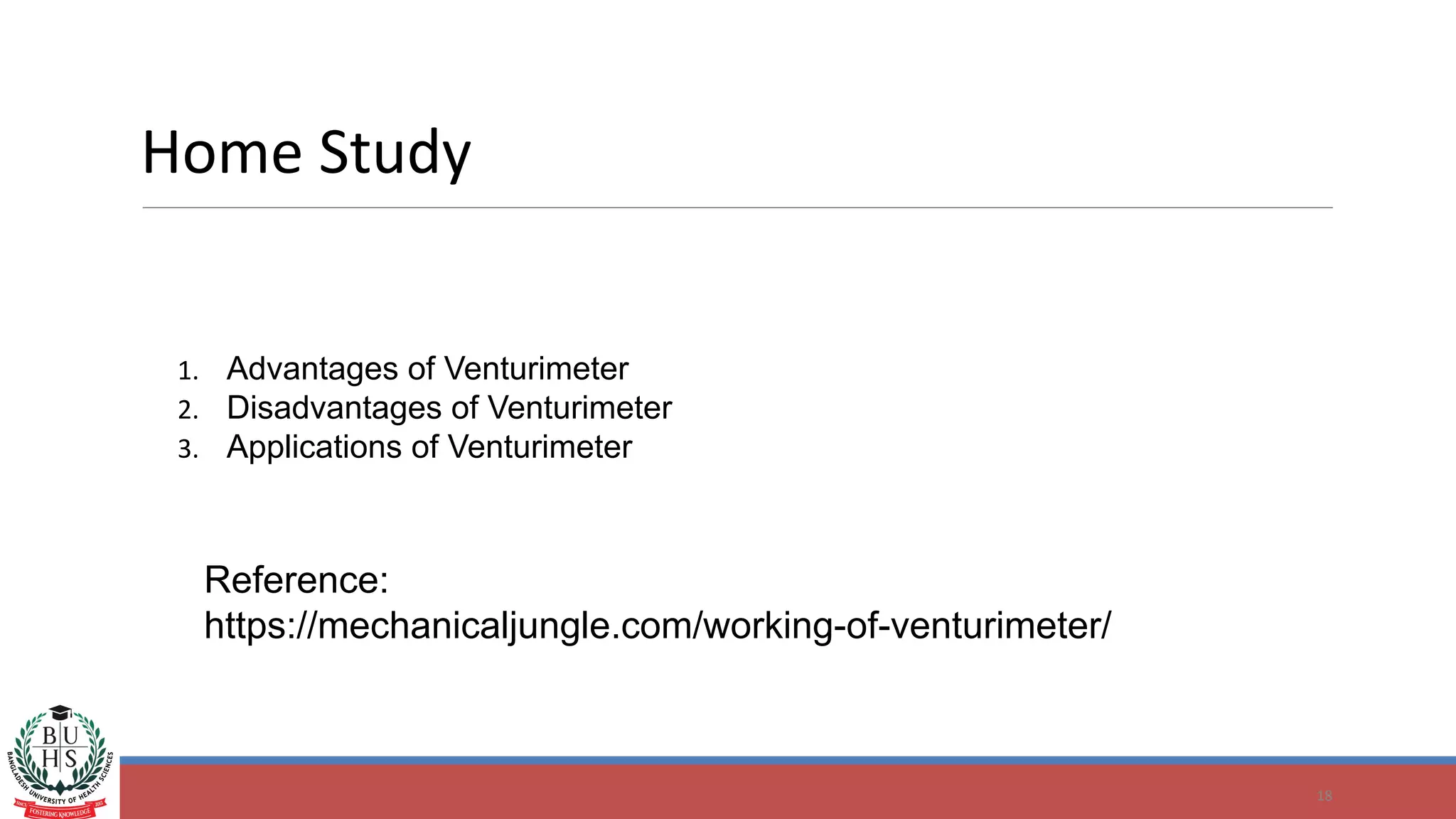 18
Home Study
Reference:
https://mechanicaljungle.com/working-of-venturimeter/
1. Advantages of Venturimeter
2. Disadvantages of Venturimeter
3. Applications of Venturimeter
 